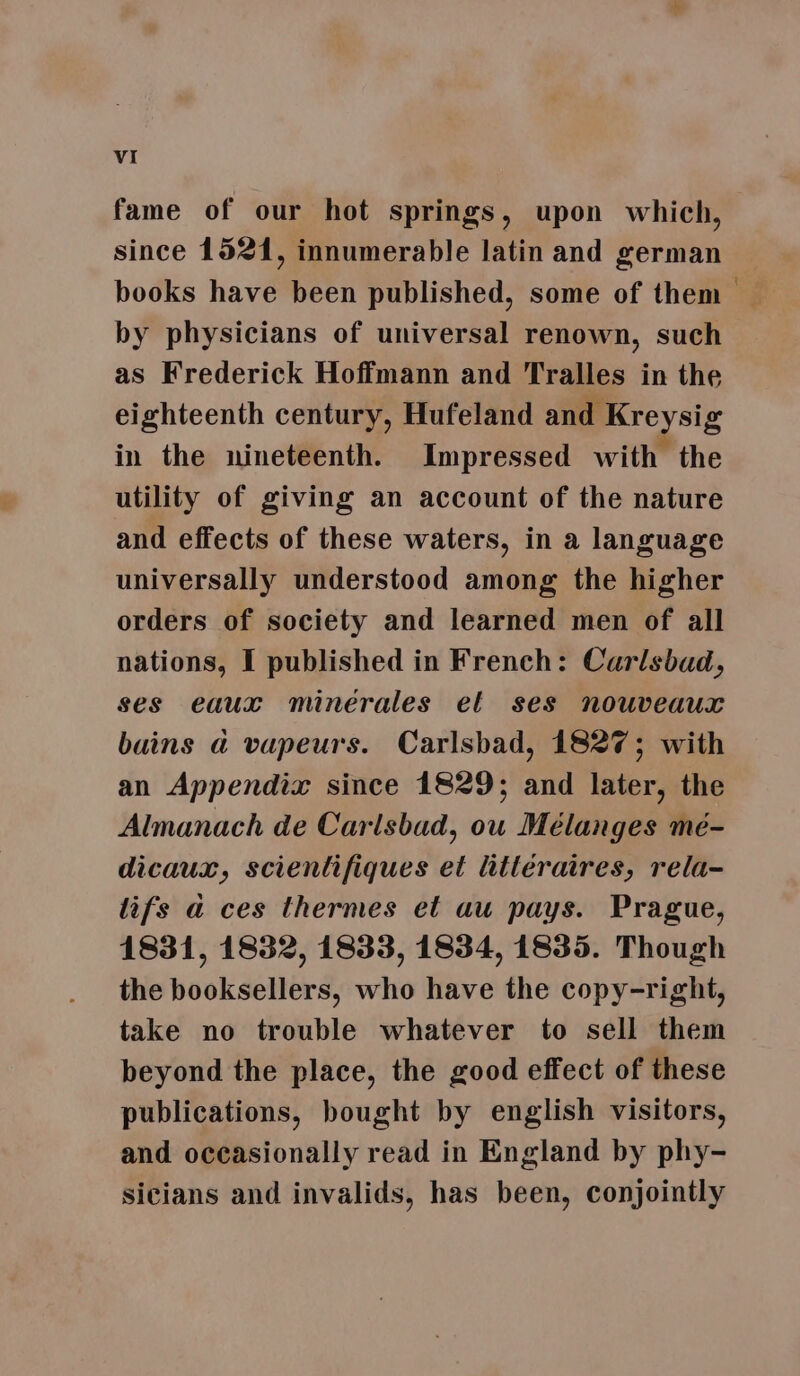 fame of our hot springs, upon which, since 1521, innumerable latin and german books have been published, some of them by physicians of universal renown, such as Frederick Hoffmann and Tralles in the eighteenth century, Hufeland and Kreysig in the nineteenth. Impressed with the utility of giving an account of the nature and effects of these waters, in a language universally understood among the higher orders of society and learned men of all nations, I published in French: Carlsbad, ses eaux minérales el ses nouveaux buins a vapeurs. Carlsbad, 1827; with an Appendix since 1829; and later, the Almanach de Carlsbad, ou Mélanges mé- dicaux, scientifiques et litteraires, rela- lifs a ces thermes et au pays. Prague, 1831, 1832, 1833, 1834, 1835. Though the booksellers, who have the copy-right, take no trouble whatever to sell them beyond the place, the good effect of these publications, bought by english visitors, and occasionally read in England by phy- sicians and invalids, has been, conjointly