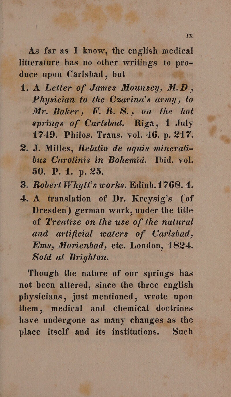 As far as I know, the english medical litterature has no other writings to oi duce upon Carlsbad, but « 1. A Letter of Hite Mounsey, M.D., Physician to the Czarina’s army, to Mr. Baker, FR. S., on the hot springs of Carlsbad. Riga, 1 July 1749. Philos. Trans. vol. 46. p. 217. 2. J. Milles, Relatio de uquis minerali- bus Carolinis in Bohemia. Ibid. vol. 90. P. 1. p. 25. 3. Robert Whyti’s works. Edinb. 1768. 4. 4, A translation of Dr. Kreysig’s (of Dresden) german work, under the title of Treatise on the use of the natural and artificial waters of Carlsbad, Ems, Marienbad, etc. London, 1824. Sold at Brighton. Though the nature of our springs has not been altered, since the three english physicians, just mentioned, wrote upon them, medical and chemical doctrines have undergone as many changes as the place itself and its institutions. Such