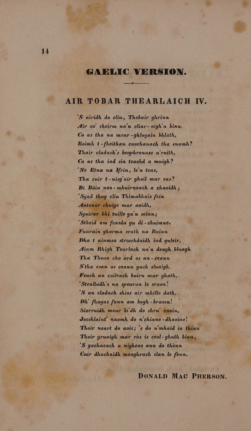 = “te GAELIC VERSION. 4+ *S airidh do cliu, Thobair ghrinn Air co’ sheirm na’n cliar-oigh’n binn. Co as tha na mear-ghlugain bhlath, Roimh t -fheithan caochanach tha snamh? Thair cladach’s beophronase a’ruith, Co as tha iad sin teachd a muigh? *Ne Etna na Ifrin, len teas, Tha cuir t-uisg’ air ghoil mar eas? Bi Biia neo-mhuirneach a chaoidh ; *Sgad thug cliu Thimabhais fein e ge mar aoidh, tuille ga'n seinn; *Stheid am feasda gu di-chuimne. Fuarain ghorma srath na Ruinn Dha t ainmsa striochdaidh iad guleir, Ainm Rhigh Tearlach nan deagh bluagh Tha Thusa cho «rd os an-ceann S’tha esan os ceann gach sluaigh. Feuch an coileach buirn mar ghath, *Stealludh’s na speuran le sraon! *S an cladach shios air mhille dath, Dh’ fhagas fann am bogh -braoww! Siorruidh meur bi'dh do shrw eaoin, Jocshlaint’ naomh do n’chinne - dhaoine! Thoir neart do aois; ’s do u mhaid in thinn Thoir gruaigh mar ros is ceol-ghuth binn, S gachneach a n nigheas ann do thonn . Cuir dhachaidh meaghrach slan le foun.