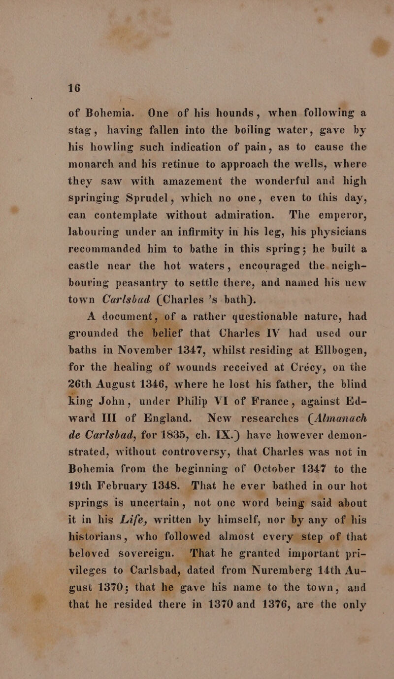 of Bohemia. One of his hounds, when following a stag, having fallen into the boiling water, gave by his howling such indication of pain, as to cause the monarch and his retinue to approach the wells, where they saw with amazement the wonderful and high springing Sprudel, which no one, even to this day, can contemplate without admiration. The emperor, labouring under an infirmity in his leg, his physicians recommanded him to bathe in this spring; he built a castle near the hot waters, encouraged the. neigh- bouring peasantry to settle there, and named his new town Carlsbad (Charles ’s bath). A document tauet a rather questionable nature, had grounded the Deliet that Charles IV had used our paths in November 1347, whilst residing at Ellbogen, for the healing of wounds received at Crécy, on the geen August 1346, where he lost his father, the blind king John, under Philip VI of France, against Ed- ward IIIf of England. New researches (Almanach de Carlsbad, for 1835, ch. IX.) have however demon- strated, without controversy, that Charles was not in Bohemia from the beginning of October 1347 to the 19th February 1348. That he ever bathed in our hot springs is uncertain, not one word being said about it in his Life, written by himself, nor by any of his historians , who followed almost every step of that beloved sovereign. ‘That he granted important pri- vileges to Carlsbad, dated from Nuremberg 14th Au- gust 1370; that he gave his name to the town, and that he resided there in 1370 and 1376, are the only