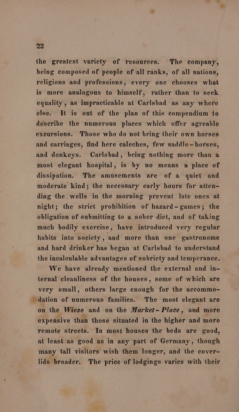 the greatest variety of resources. The company, being composed of people of all ranks, of all nations, religions and professions, every one chooses what is more analogous to himself, rather than to seek equality , as impracticable at Carlsbad as any where else. It is out of the plan of this compendium to describe the numerous places which offer agreable excursions. Those who do not bring their own horses and carriages, find here caleches, few saddle-horses, and donkeys. Carlsbad, being nothing more than a most elegant hospital, is by no means a place of dissipation. The amusements are of a quiet and moderate kind; the necessary early hours for atten- ding the wells in the morning prevent late ones at night; the strict prohibition of hazard- games; the obligation of submitting to a sober diet, and of taking much bodily exercise, have introduced very regular habits into society, and more than one gastronome and hard drinker has began at Carlsbad to understand the incalculable advantages of sobriety and temperance. We have already mentioned the external and in- ternal cleanliness of the houses, some of which are very small, others large enough for the accommo- --dation of numerous families. The most elegant are on the Wiese and on the Market- Place, and more expensive than those situated in the higher and more remote streets. In most houses the beds are good, at least as good as in any part of Germany, though many tall visitors wish them longer, and the cover- lids broader. The price of lodgings varies with their