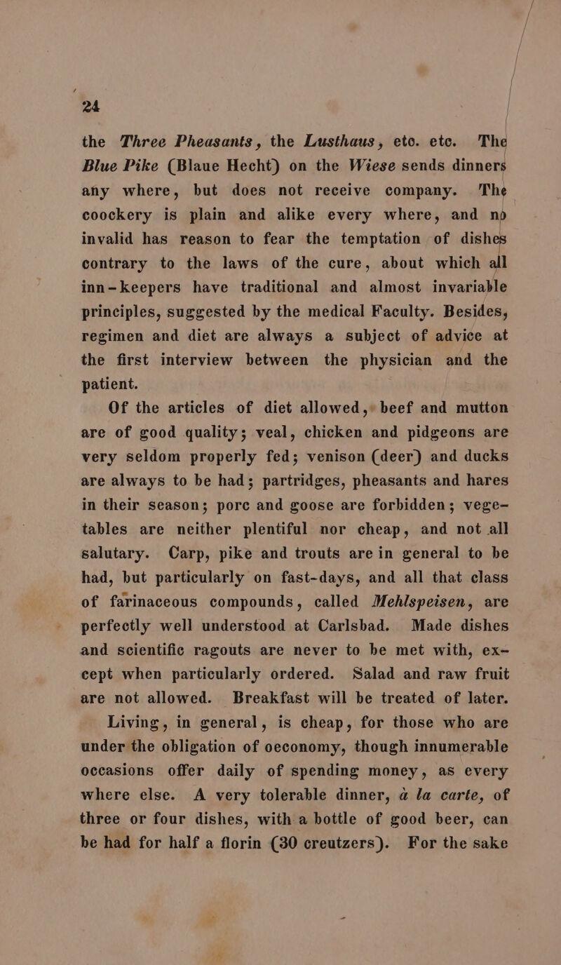 the Three Pheasants, the Lusthaus, eto. etc. The Blue Pike (Blaue Hecht) on the Wiese sends dinners any where, but does not receive company. The coockery is plain and alike every where, and nop invalid has reason to fear the temptation of dishe contrary to the laws of the cure, about which all inn-keepers have traditional and almost invariable principles, suggested by the medical Faculty. Besides, regimen and diet are always a subject of advice at the first interview between the physician and the patient. Of the articles of diet allowed,» beef and mutton are of good quality; veal, chicken and pidgeons are very seldom properly fed; venison (deer) and ducks are always to be had; partridges, pheasants and hares in their season; pore and goose are forbidden; vege- tables are neither plentiful nor cheap, and not all salutary. Carp, pike and trouts are in general to be had, but particularly on fast-days, and all that class of farinaceous compounds, called Mehlspeisen, are perfectly well understood at Carlsbad. Made dishes and scientific ragouts are never to be met with, ex- cept when particularly ordered. Salad and raw fruit are not allowed. Breakfast will be treated of later. Living, in general, is cheap, for those who are under the obligation of oeconomy, though innumerable occasions offer daily of spending money, as every where else. A very tolerable dinner, a la carte, of three or four dishes, with a bottle of good beer, can be had for half a florin (30 creutzers). For the sake