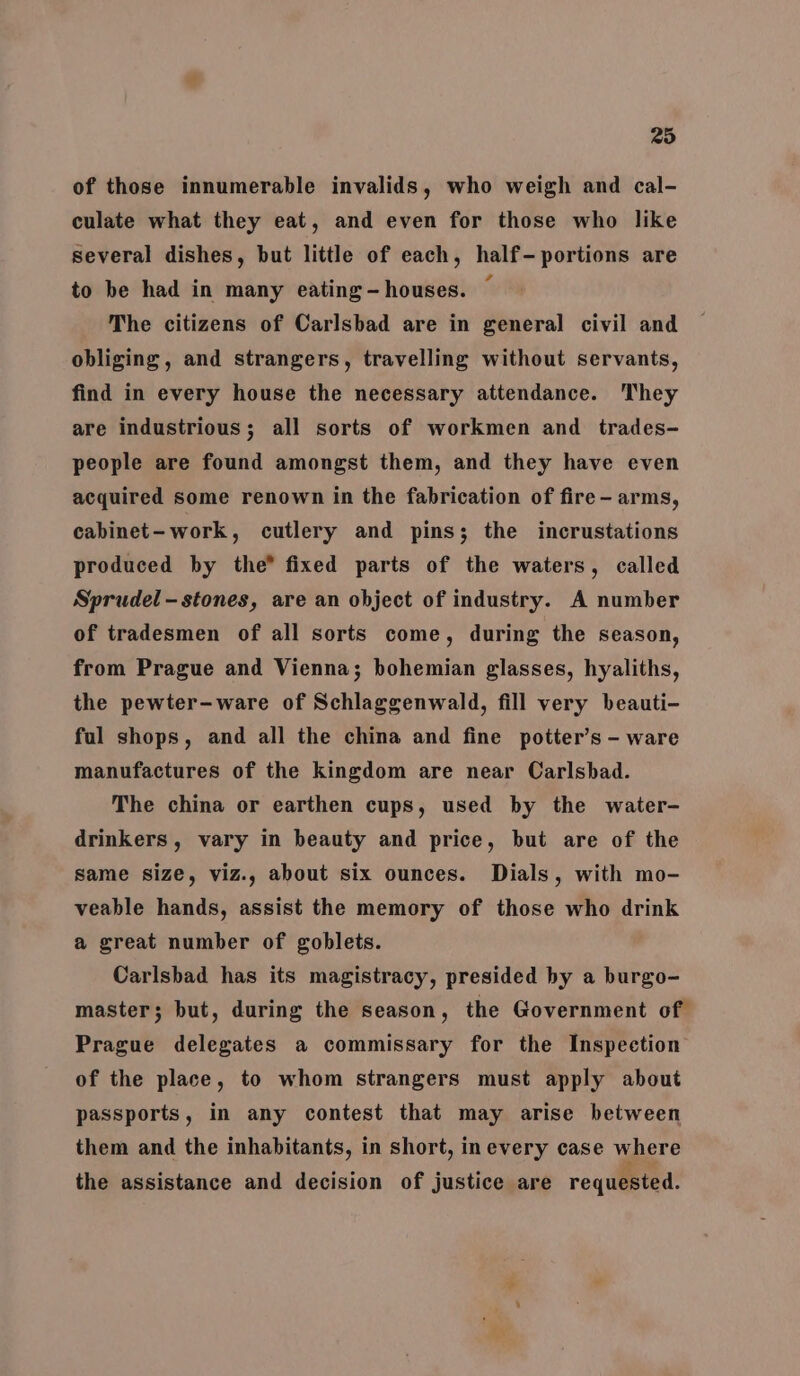 295 of those innumerable invalids, who weigh and cal- culate what they eat, and even for those who like several dishes, but little of each, half- portions are to be had in many eating - houses. The citizens of Carlsbad are in general civil and obliging, and strangers, travelling without servants, find in every house the necessary attendance. They are industrious; all sorts of workmen and trades- people are found amongst them, and they have even acquired some renown in the fabrication of fire - arms, cabinet- work, cutlery and pins; the incrustations produced by the® fixed parts of the waters, called Sprudel -stones, are an object of industry. A number of tradesmen of all sorts come, during the season, from Prague and Vienna; bohemian glasses, hyaliths, the pewter-ware of Schlaggenwald, fill very beauti- ful shops, and all the china and fine potter’s - ware manufactures of the kingdom are near Carlsbad. The china or earthen cups, used by the water- drinkers, vary in beauty and price, but are of the same size, viz., about six ounces. Dials, with mo- veable hands, assist the memory of those who drink a great number of goblets. Carlsbad has its magistracy, presided by a burgo- master; but, during the season, the Government of Prague delegates a commissary for the Inspection of the place, to whom strangers must apply about passports, in any contest that may arise between them and the inhabitants, in short, inevery case where the assistance and decision of justice are requested.