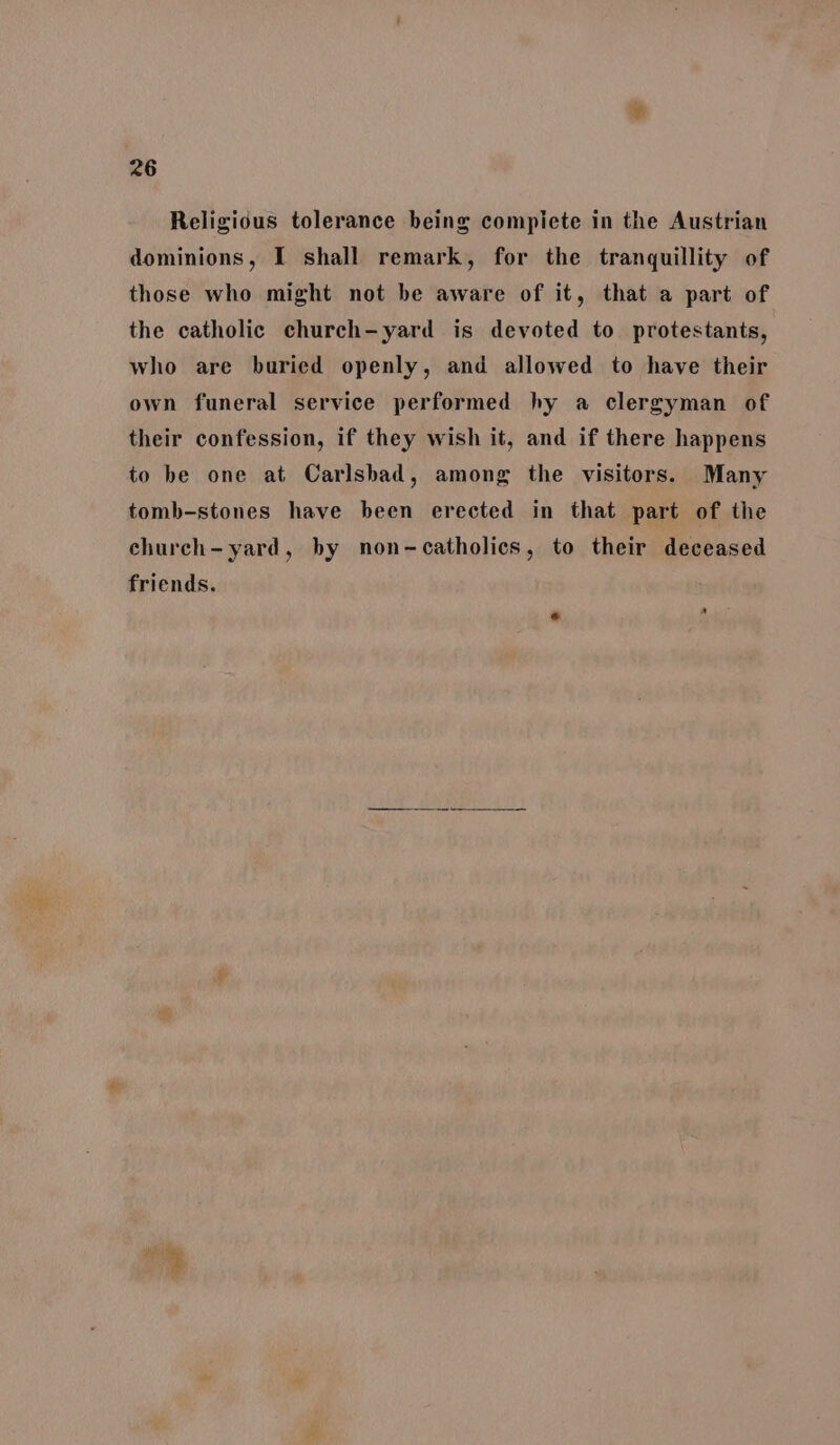 Religious tolerance being compiete in the Austrian dominions, I shall remark, for the tranquillity of those who might not be aware of it, that a part of the catholic church-yard is devoted to protestants, who are buried openly, and allowed to have their own funeral service performed hy a clergyman of their confession, if they wish it, and if there happens to be one at Carlsbad, among the visitors. Many tomb-stones have been erected in that part of the church- yard, by non-catholics, to their deceased friends.