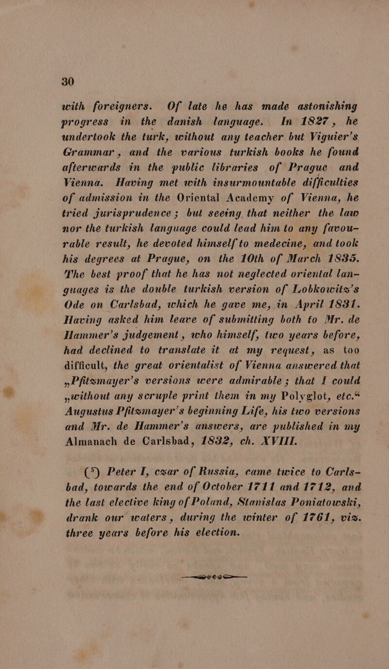 with foreigners. Of late he has made astonishing progress in the danish language. In 1827, he undertook the turk, without any teacher but Viguier’s Grammar, and the various turkish books he found afterwards in the public libraries of Prague and Vienna. Having met with insurmountable difficulties of admission in the Oriental Academy of Vienna, he tried jurisprudence ; but seetng that neither the law nor the turkish language could lead him to any favou- rable result, he devoted himself to medecine, and took his degrees at Prague, on the 10th of March 1835. The best proof that he has not neglected oriental lan- guages is the double turkish version of Lobkowits’s Ode on Carlsbad, which he gave me, in April 1831. Having asked him leave of submitting both to Mr. de Hammer’s judgement, who himself, two years before, had declined to translate it at my request, as too difficult, the great orientalist of Vienna answered that »Pfitsmayer’s versions were admirable; that I could without any scruple print them in my Polyglot, etc.“ Augustus Pfitzmayer’s beginning Life, his two versions and Mr. de Hammer’s answers, are published in my Almanach de Carlsbad, 1832, ch. XVIII. (5) Peter I, cxar of Russia, came twice to Carls- bad, towards the end of October 1711 and 1712, and the last elective king of Poland, Stanislas Poniatowski, drank our waters, during the winter of 1761, vis. three years before his election. = 86-6