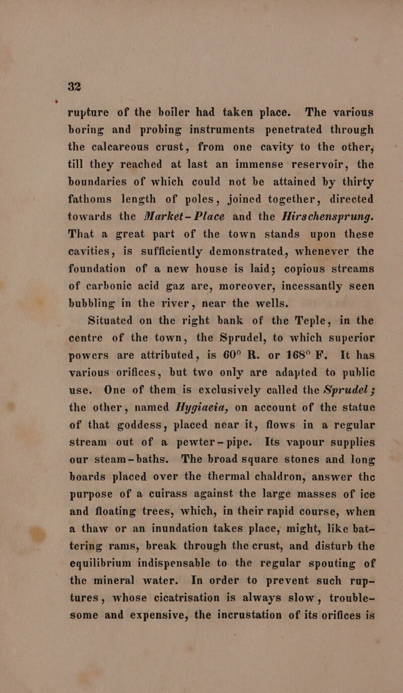 a Tt rupture of the boiler had taken place. The various boring and probing instruments penetrated through the calcareous crust, from one cavity to the other, till they reached at last an immense reservoir, the boundaries of which could not be attained by thirty fathoms length of poles, joined together, directed towards the Market- Place and the Hirschensprung. That a great part of the town stands upon these cavities, is sufficiently demonstrated, whenever the foundation of a new house is laid; copious streams of carbonic acid gaz are, moreover, incessantly seen bubbling in the river, near the wells. Situated on the right bank of the Teple, in the centre of the town, the Sprudel, to which superior powers are attributed, is 60° R. or 168° F. It has various orifices, but two only are adapted to public use. One of them is exclusively called the Sprudel ; the other, named Hygiaeia, on account of the statue of that goddess, placed near it, flows in a regular stream out of a pewter-pipe. Its vapour supplies our steam-baths. The broad square stones and long boards placed over the thermal chaldron, answer the purpose of a cuirass against the large masses of ice and floating trees, which, in their rapid course, when a thaw or an inundation takes place, might, like bat- tering rams, break through the crust, and disturb the equilibrium indispensable to the regular spouting of the mineral water. In order to prevent such rup- tures, whose cicatrisation is always slow, trouble- some and expensive, the incrustation of its orifices is