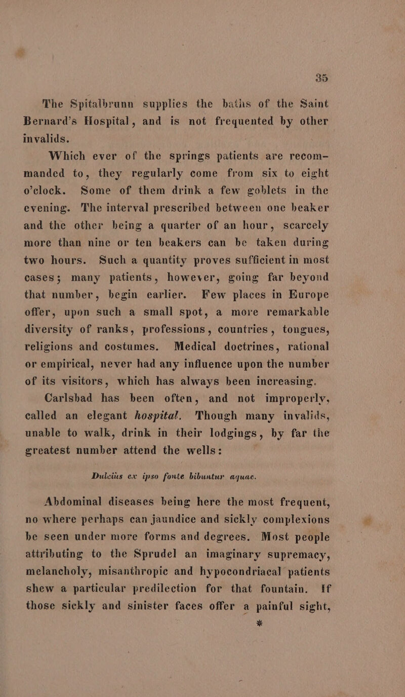 The Spitalbrunn supplies the baths of the Saint Bernard’s Hospital, and is not frequented by other invalids. Which ever of the springs patients are recom- manded to, they regularly come from six to eight o'clock. Some of them drink a few goblets in the evening. The interval prescribed between one beaker and the other being a quarter of an hour, scarcely more than nine or ten beakers can be taken during two hours. Such a quantity proves sufficient in most cases; many patients, however, going far beyond that number, begin earlier. Few places in Europe offer, upon such a small spot, a move remarkable diversity of ranks, professions, countries, tongues, religions and costumes. Medical doctrines, rational or empirical, never had any influence upon the number of its visitors, which has always been increasing. Carlsbad has been often, and not improperly, called an elegant hospital. Though many invalids, unable to walk, drink in their lodgings, by far the greatest number attend the wells: Dulvius ex ipso fonte bibuntur aquae. Abdominal diseases being here the most frequent, no where perhaps can jaundice and sickly complexions be seen under more forms and degrees. Most people attributing to the Sprudel an imaginary supremacy, melancholy, misanthropic and hypocondriacal patients shew a particular predilection for that fountain. If those sickly and sinister faces offer a painful sight, x