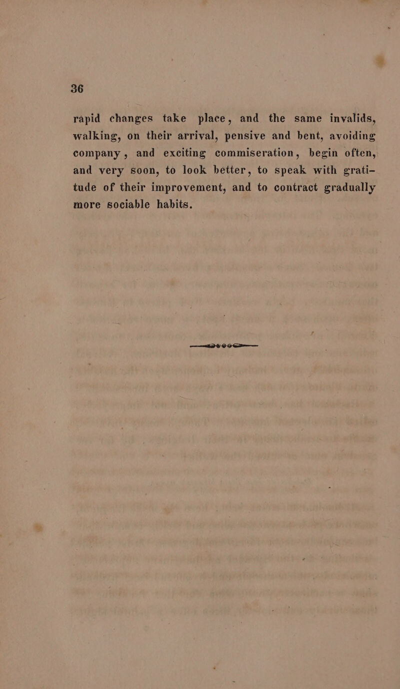 rapid changes take place, and the same invalids, walking, on their arrival, pensive and bent, avoiding company, and exciting commiseration, begin often, and very soon, to look better, to speak with grati- tude of their improvement, and to contract gradually more sociable habits.