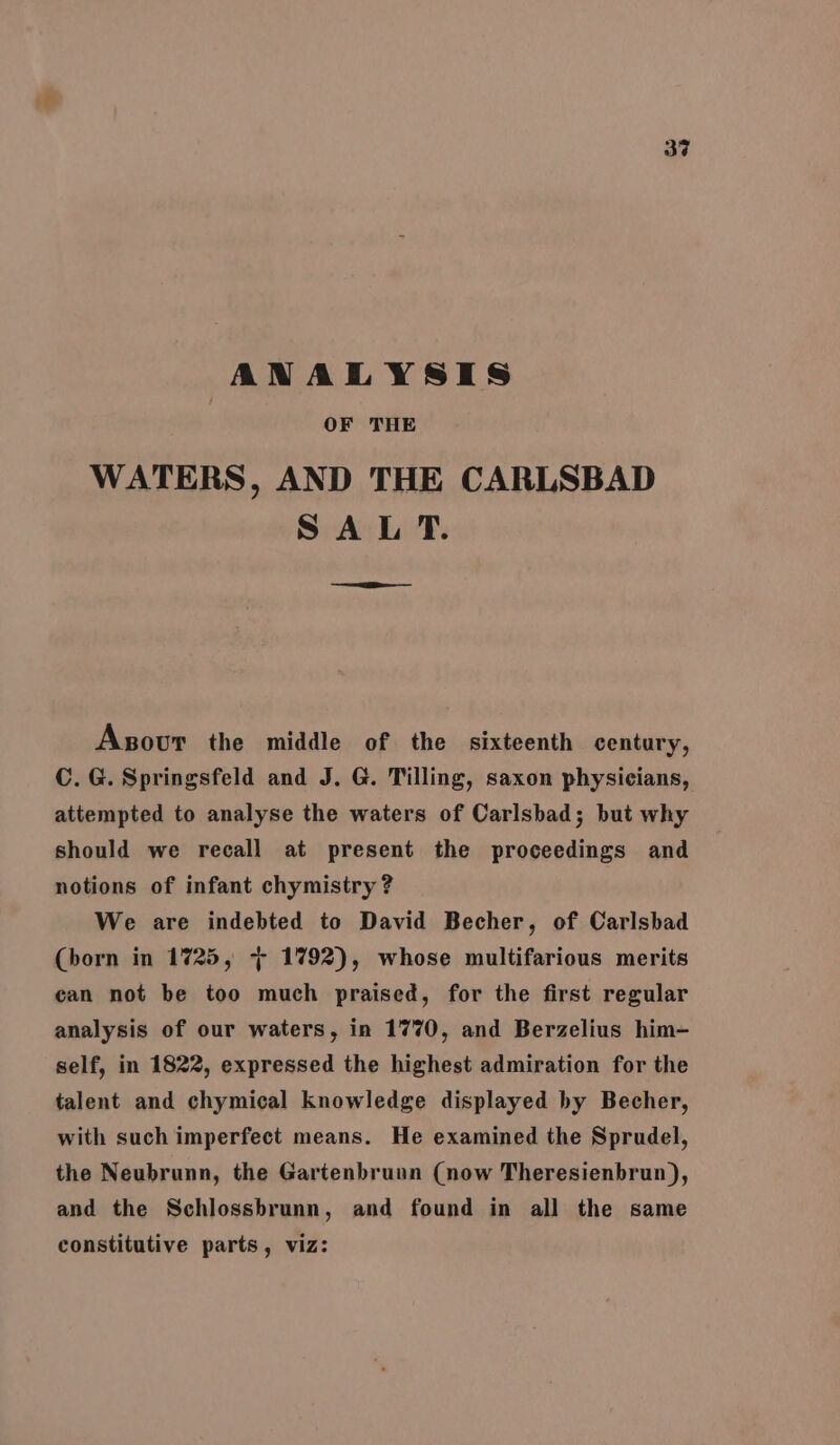 34 ANALYSIS OF THE WATERS, AND THE CARLSBAD SAL T. a Asovur the middle of the sixteenth century, C.G. Springsfeld and J. G. Tilling, saxon physicians, attempted to analyse the waters of Carlsbad; but why should we recall at present the proceedings and notions of infant chymistry ? We are indebted to David Becher, of Carlsbad (born in 1725, + 1792), whose multifarious merits can not be too much praised, for the first regular analysis of our waters, in 1770, and Berzelius him- self, in 1822, expressed the highest admiration for the talent and chymical knowledge displayed by Becher, with such imperfect means. He examined the Sprudel, the Neubrunn, the Gartenbrunn (now Theresienbrun), and the Schlossbrunn, and found in all the same constitutive parts, viz: