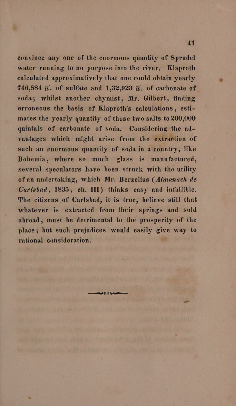 convince any one of the enormous quantity of Sprudel water running to no purpose into the river. Klaproth calculated approximatively that one could obtain yearly 746,884 #%. of sulfate and 1,32,923 @. of carbonate of soda; whilst another chymist, Mr. Gilbert, finding erroneous the basis of Klaproth’s calculations, esti- mates the yearly quantity of those two salts to 200,000 quintals of carbonate of soda. Considering the ad- vantages which might arise from the extraction of such an enormous quantity of soda in a country, like Bohemia, where so much glass is manufactured, several speculators have been struck with the utility of an undertaking, which Mr. Berzelius (Almanach de Carlsbad, 1835, ch. IT) thinks easy and infallible. The citizens of Carlsbad, it is true, believe still that whatever is extracted from their springs and sold abroad, must be detrimental to the prosperity of the place; but such prejudices would easily give way to rational consideration.