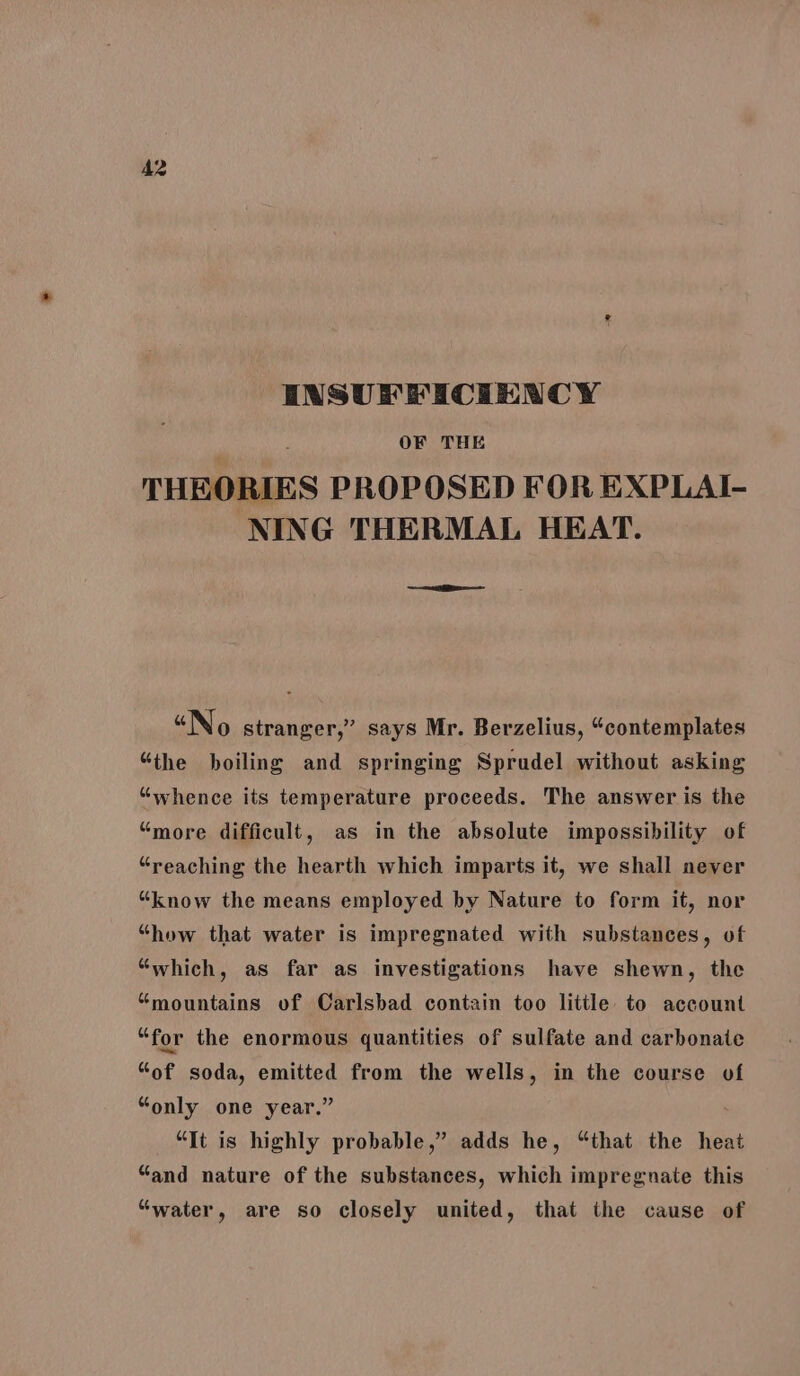 INSUFFICIENCY OF THE THEORIES PROPOSED FOR EXPLAI- NING THERMAL HEAT. “No stranger,” says Mr. Berzelius, “contemplates “the boiling and springing Sprudel without asking “whence its temperature proceeds. The answer is the “more difficult, as in the absolute impossibility of “reaching the hearth which imparts it, we shall never “know the means employed by Nature to form it, nor “how that water is impregnated with substances, of “which, as far as investigations have shewn, the “mountains of Carlsbad contain too litile to account “for the enormous quantities of sulfate and carbonate “of soda, emitted from the wells, in the course of “only one year.” ; “It is highly probable,” adds he, “that the heat “and nature of the substances, which impregnate this “water, are so closely united, that the cause of