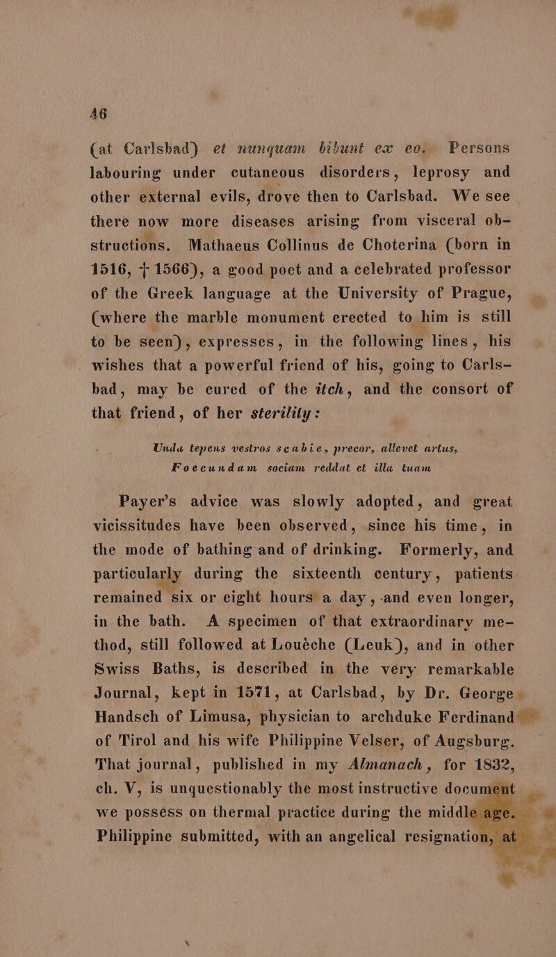 AG (at Carlsbad) et nunquam bibunt ex eo. Persons labouring under cutaneous disorders, leprosy and other external evils, drove then to Carlsbad. We see there now more diseases arising from visceral ob- structions. Mathaeus Collinus de Choterina (born in 1516, 7 1566), a good poet and a celebrated professor of the Greek language at the University of Prague, (where the marble monument erected to him is still to be seen), expresses, in the following lines, his wishes that a powerful friend of his, going to Carls- bad, may be cured of the ttch, and the consort of that friend, of her sterility: Unda tepens vestros seabie, precor, allevet artus, Foecundam sociam reddat et illa tuam Payer’s advice was slowly adopted, and great vicissitudes have been observed, since his time, in the mode of bathing and of drinking. Formerly, and particularly during the sixteenth century, patients remained six or eight hours a day, -and even longer, in the bath. A specimen of that extraordinary me- thod, still followed at Louéche (Leuk), and in other Swiss Baths, is described in the very remarkable Journal, kept in 1571, at Carlsbad, by Dr. George. Handsch of Limusa, physician to archduke Ferdinand — of Tirol and his wife Philippine Velser, of Augsbure. That journal, published in my Almanach , for 1832, ch. Vv, is unquestionably the most instructive docume Wwe posséss on thermal practice during the middl it Philippine submitted, with an angelical resignation,