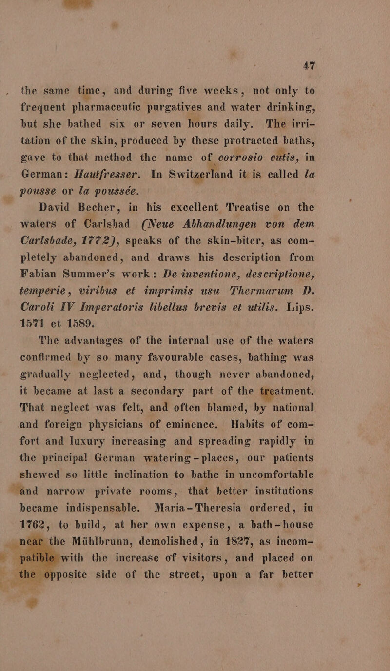 the same time , and during five weeks, not only to frequent pharmaceutic purgatives and water drinking, but she bathed six or seven hours daily. The irri- tation of the skin, produced by these Le aa baths, gave to that method the name of. corrosio cutis, in German: Hautfresser. In Switzerland it is called la pousse or la poussée. David Becher, in his excellent Treatise on the waters of Carlsbad (Neue Abhandlungen von dem Carlsbade, 1772), speaks of the skin-biter, as com- pletely abandoned, and draws his description from Fabian Summer’s work: De inventione, descriptione, temperie, viribus et imprimis usu Thermarum D. Caroli IV Imperatoris libellus brevis et utilis. Lips. 1571 et 1589. The advantages of the internal use of the waters confirmed by so many favourable cases, bathing was gradually neglected, and, though never abandoned, it became at last a secondary part of the treatment. That neglect was felt, and often blamed, by national and foreign physicians of eminence. Habits of com- fort and luxury increasing and spreading rapidly in the principal German watering -places, our patients shewed so little inclination to bathe in uncomfortable and narrow private rooms, that better institutions became indispensable. Maria-Theresia ordered, iu 1762, to build, at her own expense, a bath-house ear the Miihlbrunn, demolished, in 1827, as incom- ble with the increase of visitors, and placed on 0 posite side of the street, upon a far better