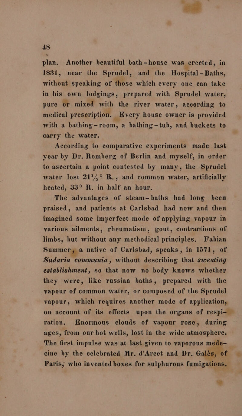 45 plan. Another beautiful bath-house was, erected, in 1831, near the Sprudel, and the Hospital - Baths, without speaking of those which every one can take in his own lodgings, prepared with Sprudel water, pure or mixed with the river water, according to medical prescription. _ Every house owner is provided with a hathing-room, a bathing-tub, and buckets to carry the water. According to comparative experiments made last year by Dr. Romberg of Berlin and myself, in order to ascertain a point contested hy many, the Sprudel water lost 2174,° R., and common water, artificially heated, 33° R. in half an hour. The advantages of steam-baths had long been praised, and patients at Carlsbad had now and then imagined some imperfect mode of applying vapour in various ailments, rheumatism, gout, contractions of limbs, but without any methodical principles. Fabian Summer, a native of Carlsbad, speaks, in 1571, of Sudaria communia, without describing that sweating establishment, so that now no body knows whether they were, like russian baths, prepared with the vapour of common water, or composed of the Sprudel vapour, which requires another mode of application, on account of its effects upon the organs of respi- — ration. Enormous clouds of vapour rose, during ages, from our hot wells, lost in the wide atmosphere. The first impulse was at last given to vaporous mede- cine by the celebrated Mr. d’Arcet and Dr. Galés, of Paris, who invented boxes for sulphurous fumigations.