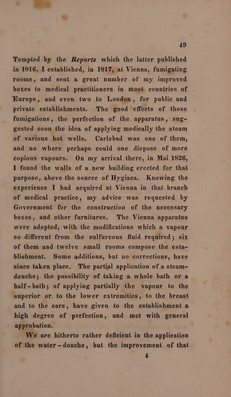 Tempted by the Reports which the latter published in 1816, I established, in 1817, at Vienna, fumigating rooms, and sent a great number of my improved boxes to medical practitioners in most countries of Europe, and even two to London, for public and private establishments. The good effects of those fumigations, the perfection of the apparatus, sug- gested svon the idea of applying medically the steam of various hot wells. Carlsbad was one of them, and no’ where perhaps could one dispose of more copious vapours. On my arrival there, in Mai 1826, I found the walls of a new building erected for that purpose, above the source of Hygiaea. Knowing the experience I had acquired at Vienna in that branch of medical practice, my advice was requested by Government for the construction of the necessary boxes, and other furnitures. The Vienna apparatus were adopted, with the modifications which a vapour so different from the sulfureous fluid required; six of them and twelve small rooms compose the esta- blishment. Some additions, but no corrections, have since taken place. The partial application of a steam- douche; the possibility of taking a whole bath or a half-bath; of applying partially the vapour to the superior or to the lower extremities, to the breast and to the ears, have given to the establishment a high degree of perfection, and met with general approbation. We are hitherto rather deficient in the applieation of the water-douche, but the improvement of that 4