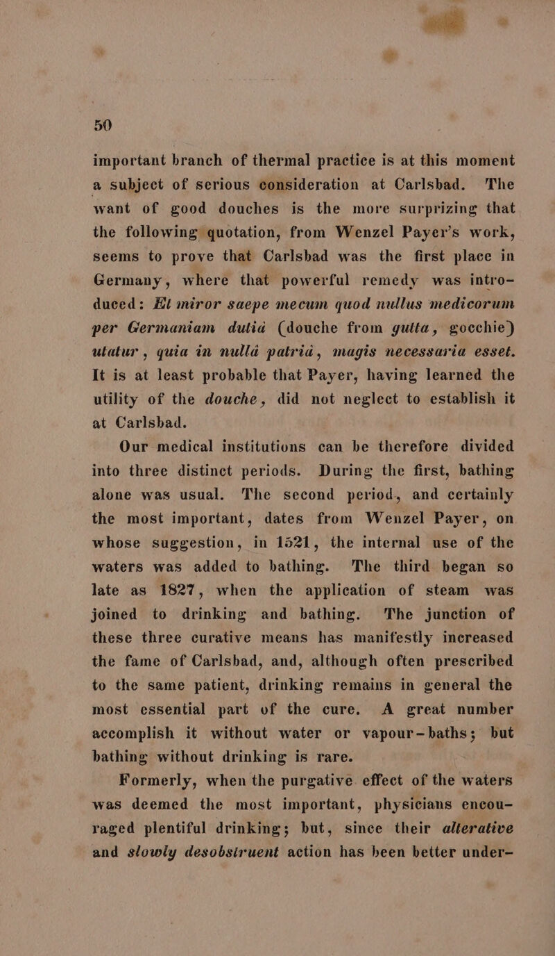 important branch of thermal practice is at this moment a subject of serious consideration at Carlsbad. The want of good douches is the more surprizing that the following quotation, from Wenzel Payer’s work, seems to prove that Carlsbad was the first place in Germany, where that powerful remedy was intro- duced: Hl miror saepe mecum quod nullus medicorum per Germaniam dulia (douche from gutta, gocchie) utatur , quia in nulla patria, magis necessaria esset. It is at least probable that Payer, having learned the utility of the dowche, did not neglect to establish it at Carlsbad. Our medical institutions can be therefore divided into three distinct periods. During the first, bathing alone was usual. The second period, and certainly the most important, dates from Wenzel Payer, on whose suggestion, in 1521, the internal use of the waters was added to bathing. The third began so late as 1827, when the application of steam was joined to drinking and bathing. The junction of these three curative means has manifestly increased the fame of Carlsbad, and, although often prescribed to the same patient, drinking remains in general the most essential part of the cure. A great number accomplish it without water or vapour-baths; but bathing without drinking is rare. Formerly, when the purgative. effect of the waters was deemed the most important, physicians encou- raged plentiful drinking; but, since their alterative and slowly desobsiruent action has heen better under-