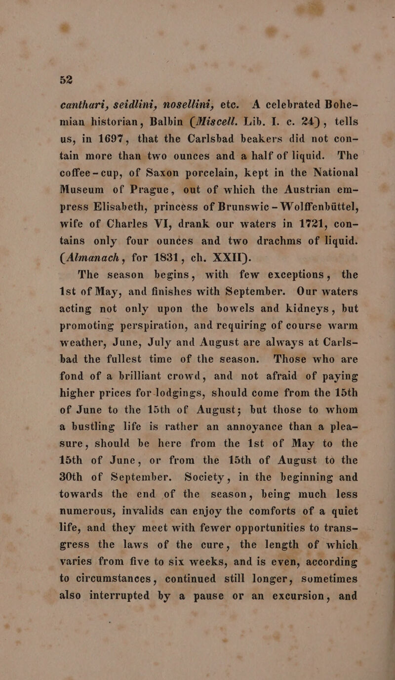 canthari, seidlini, nosellini, etc. A celebrated Bohe- mian historian, Balbin (Miscell. Lib. I. c. 24), tells us, in 1697, that the Carlsbad beakers did not con- tain more than two ounces and a half of liquid. ‘The coffee-cup, of Saxon porcelain, kept in the National Museum of Prague, out of which the Austrian em- press Elisabeth, princess of Brunswic - Wolffenbiittel, wife of Charles VI, drank our waters in 1721, con- tains only four ounces and two drachms of liquid. (Almanach, for 1831, ch. XXII). The season begins, with few exceptions, the 1st of May, and finishes with September. Our waters acting not only upon the bowels and kidneys, but promoting perspiration, and requiring of course warm weather, June, July and August are always at Carls- bad the fullest time of the season. Those who are fond of a brilliant crowd, and not afraid of paying higher prices for_lodgings, should come from the 15th of June to the 15th of August; but those to whom a bustling life is rather an annoyance than a plea- sure, should be here from the 1st of May to the 15th of June, or from the 15th of August to the 30th of September. Society, in the beginning and towards the end of the season, being much less numerous, invalids can enjoy the comforts of a quiet life, and they meet with fewer opportunities to trans- gress the laws of the cure, the length of which varies from five to six weeks, and is even, according to circumstances, continued still longer, sumetimes also interrupted by a pause or an excursion, and