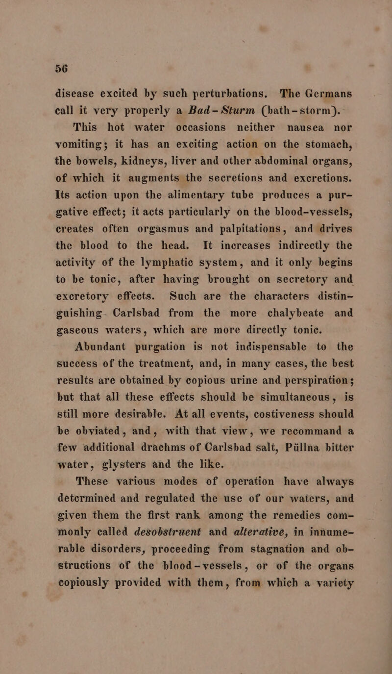 disease excited by such perturbations. The Germans call it very properly a Bad- Sturm (bath-storm). This hot water occasions neither nausea nor vomiting; it has an exciting action on the stomach, the bowels, kidneys, liver and other abdominal organs, of which it augments the secretions and excretions. Its action upon the alimentary tube produces a pur- gative effect; it acts particularly on the blood-vessels, creates often orgasmus and palpitations, and drives the blood to the head. It increases indirectly the activity of the lymphatic system, and it only begins to be tonic, after having brought on secretory and excretory effects. Such are the characters distin~ guishing. Carlsbad from the more chalybeate and gaseous waters, which are more directly tonic. Abundant purgation is not indispensable to the success of the treatment, and, in many cases, the best results are obtained by copious urine and perspiration; but that all these effects should be simultaneous, is still more desirable. At all events, costiveness should be obviated, and, with that view, we recommand a few additional drachms of Carlsbad salt, Pillna bitter water, glysters and the like. These various modes of operation have always detcrmined and regulated the use of our waters, and given them the first rank among the remedies com- monly called desobstruent and alterative, in innume- rable disorders, proceeding from stagnation and ob- structions of the blood-vessels, or of the organs copiously provided with them, from which a variety