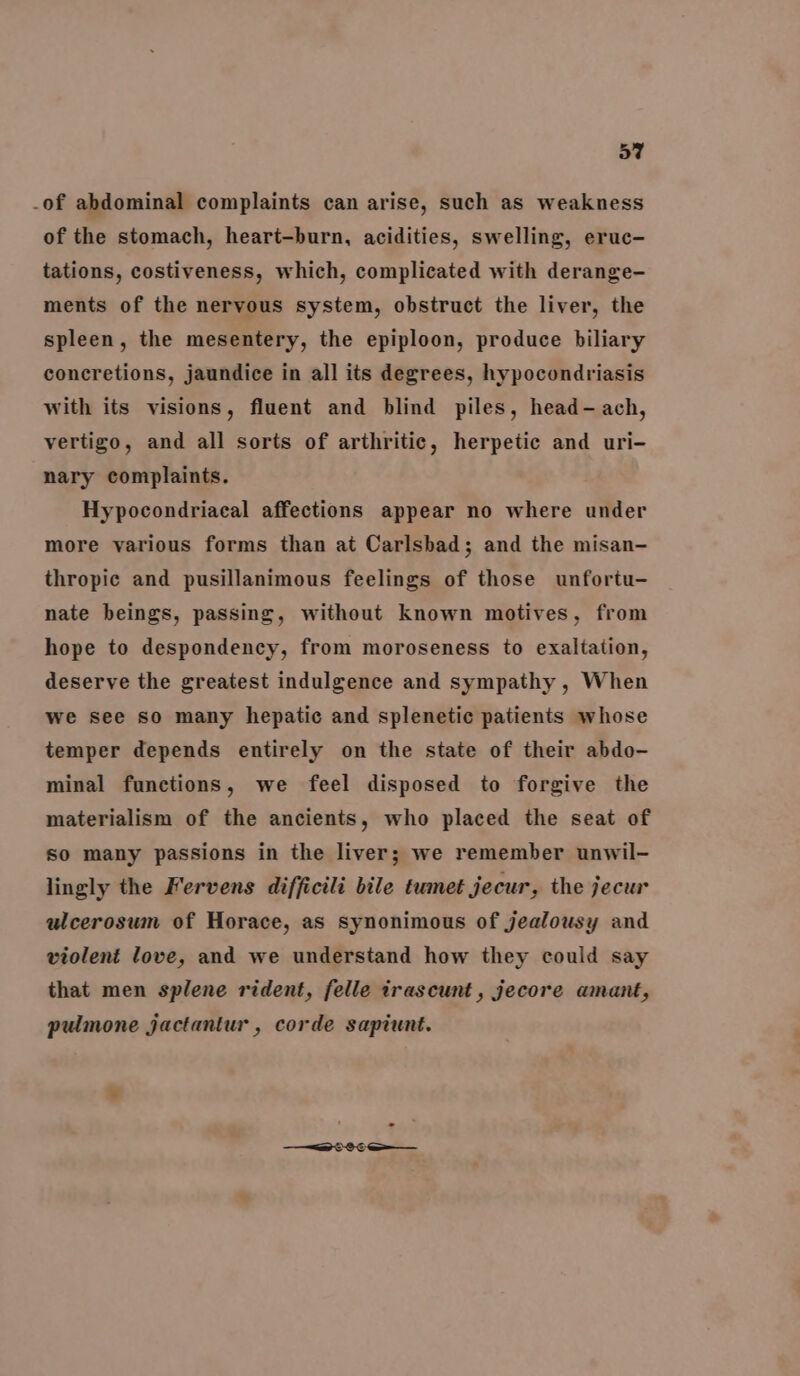 -of abdominal complaints can arise, such as weakness of the stomach, heart-burn, acidities, swelling, eruc- tations, costiveness, which, complicated with derange- ments of the nervous system, obstruct the liver, the spleen, the mesentery, the epiploon, produce biliary concretions, jaundice in all its degrees, hypocondriasis with its visions, fluent and blind piles, head- ach, vertigo, and all sorts of arthritic, herpetic and uri- nary complaints. Hypocondriacal affections appear no where under more various forms than at Carlsbad; and the misan- thropic and pusillanimous feelings of those unfortu- nate beings, passing, without known motives, from hope to despondency, from moroseness to exaltation, deserve the greatest indulgence and sympathy , When we see so many hepatic and splenetic patients whose temper depends entirely on the state of their abdo- minal functions, we feel disposed to forgive the materialism of the ancients, who placed the seat of so many passions in the liver; we remember unwil- lingly the Fervens difficili bile tumet jecur, the jecur ulcerosum of Horace, as synonimous of jealousy and violent love, and we understand how they could say that men splene rident, felle trascunt, jecore amant, pulmone jactantur , corde sapiunt.
