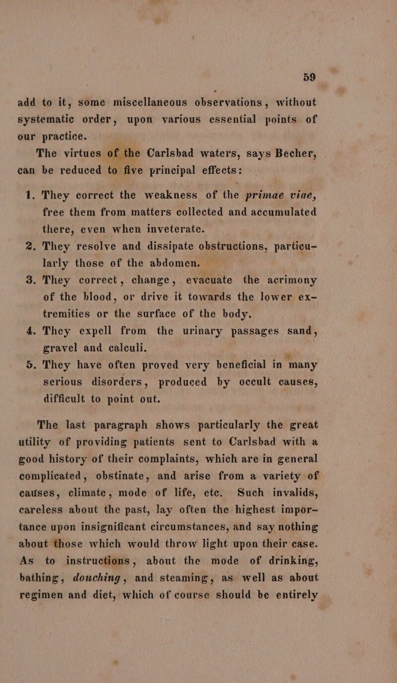 add to it, some miscellaneous observations, without systematic order, upon various essential points of our practice. The virtues of the Carlsbad waters, says Becher, can be reduced to five principal effects: 1. They correct the weakness of the primae viae, free them from matters collected and accumulated there, even when inveterate. 2. They resolve and dissipate obstructions, particu- larly those of the abdomen. 3. They correct, change, evacuate the acrimony of the blood, or drive it towards the lower ex- tremities or the surface of the body. 4. They expell from the urinary passages sand, gravel and calculi. 5. They have often proved very beneficial in ‘many serious disorders, produced by occult causes, difficult to point out. The last paragraph shows particularly the great utility of providing patients sent to Carlsbad with a good history of their complaints, which are in general complicated, obstinate, and arise from a variety of causes, climate, mode of life, ete. Such invalids, careless about the past, lay often the highest impor- tance upon insignificant circumstances, and say nothing about those which would throw light upon their case. As to instructions, about the mode of drinking, bathing, douching, and steaming, as well as about regimen and diet, which of course should be entirely