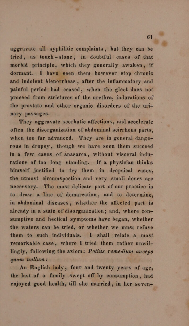 aggravate all syphilitic complaints, but they can be tried, as touch-stone, in doubtful cases of that morbid principle, which they generally awaken, if dormant. I have seen them however stop chronic and indolent blenorrheas , after the inflammatory and painful period had ceased, when the gleet does not proceed from strictures of the urethra, indurations of the prostate and other organic disorders of the uri- nary passages. They aggravate scorbutic affections, and accelerate often the disorganization of abdominal scirrhous parts, when too far advanced. They are in general dange- rous in dropsy, though we have seen them succeed in a few cases of anasarca, without visceral indu- rations of too long standing. If a physician thinks himself justified to try them in dropsical cases, the utmost circumspection and very smali doses are necessary. The most delicate part of our practice is to draw a line of demarcation, and to determine, in abdominal diseases, whether the affected part is already in a state of disorganization; and, where con- sumptive and hectical symptoms have began, whether the waters can be tried, or whether we must refuse them to such individuals. [I shall relate a most remarkable case, where I tried them rather unwil- lingly, following the axiom: Potius remedium anceps quam nullum: An English lady, four and twenty years of age, the last of a family swept off by consumption, had enjoyed good health, till she married, in her seven-