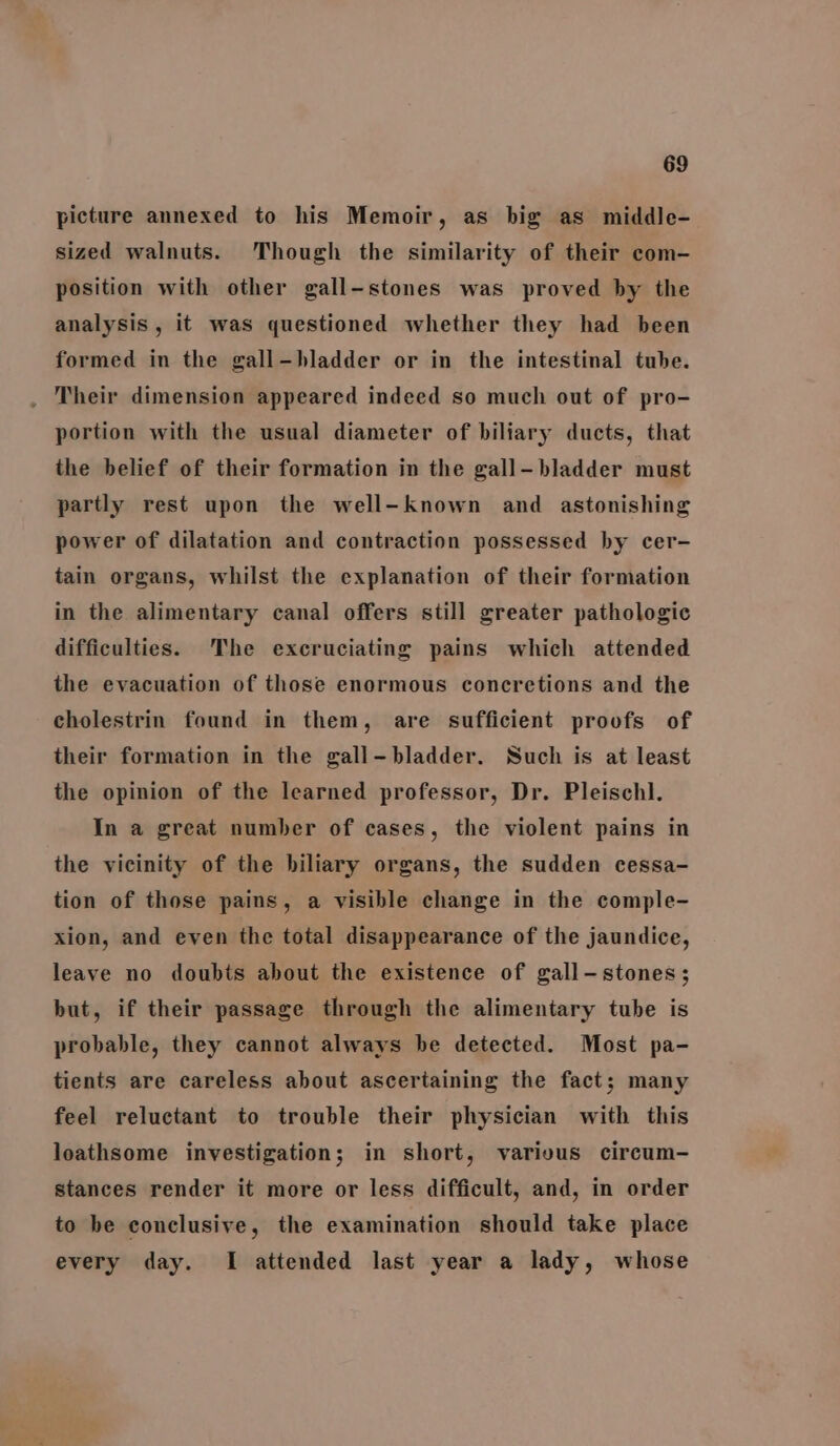 picture annexed to his Memoir, as big as middle- sized walnuts. Though the similarity of their com- position with other gall-stones was proved by the analysis, it was questioned whether they had been formed in the gall-bladder or in the intestinal tube. . Their dimension appeared indeed so much out of pro- portion with the usual diameter of biliary ducts, that the belief of their formation in the gall-—bladder must partly rest upon the well-known and astonishing power of dilatation and contraction possessed by cer- tain organs, whilst the explanation of their formation in the alimentary canal offers still greater pathologic difficulties. The excruciating pains which attended the evacuation of those enormous concretions and the cholestrin found in them, are sufficient proofs of their formation in the gall-bladder. Such is at least the opinion of the learned professor, Dr. Pleischl. In a great number of cases, the violent pains in the vicinity of the biliary organs, the sudden cessa- tion of those pains, a visible change in the comple- xion, and even the total disappearance of the jaundice, leave no doubts about the existence of gall-stones; but, if their passage through the alimentary tube is probable, they cannot always be detected. Most pa- tients are careless about ascertaining the fact; many feel reluctant to trouble their physician with this loathsome investigation; in short, various circum- stances render it more or less difficult, and, in order to be conclusive, the examination should take place every day. I attended last year a lady, whose