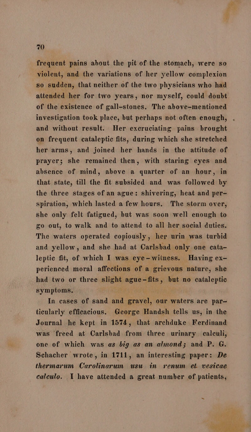 frequent pains about the pit of the stomach, were so violent, and the variations of her yellow complexion so sudden, that neither of the two physicians who had attended her for two years, nor myself, could doubt of the existence of gall-stones. The above-mentioned investigation took place, but perhaps not often enough, . and without result. Her excruciating pains brought on frequent cataleptic fits, during which she stretched her arms, and joined her hands in the attitude of prayer; she remained then, with staring eyes and absence of mind, above a quarter of an hour, in that state, till the fit subsided and was followed by the three stages of an ague: shivering, heat and per- spiration, which lasted a few hours. The storm over, she only felt fatigued, but was soon well enough to go out, to walk and to attend to all her social duties. The waters operated copiously, her urin was turbid and yellow, and she had at Carlsbad only one cata- leptie fit, of which I was eye-witness. Having ex- perienced moral affections of a grievous nature, she had two or three slight ague-fits, but no cataleptic symptoms, In cases of sand and gravel, our waters are par- ticularly efficacious. George Handsh tells us, in the Journal he kept in 1574, that archduke Ferdinand was freed at Carlsbad from three urinary calculi, one of which was as big as an almond; and P. G. Schacher wrote, in 1711, an interesting paper: De thermarum Carolinarum usu in renum et. vesicae calculo. I have attended a great number of patients, ee