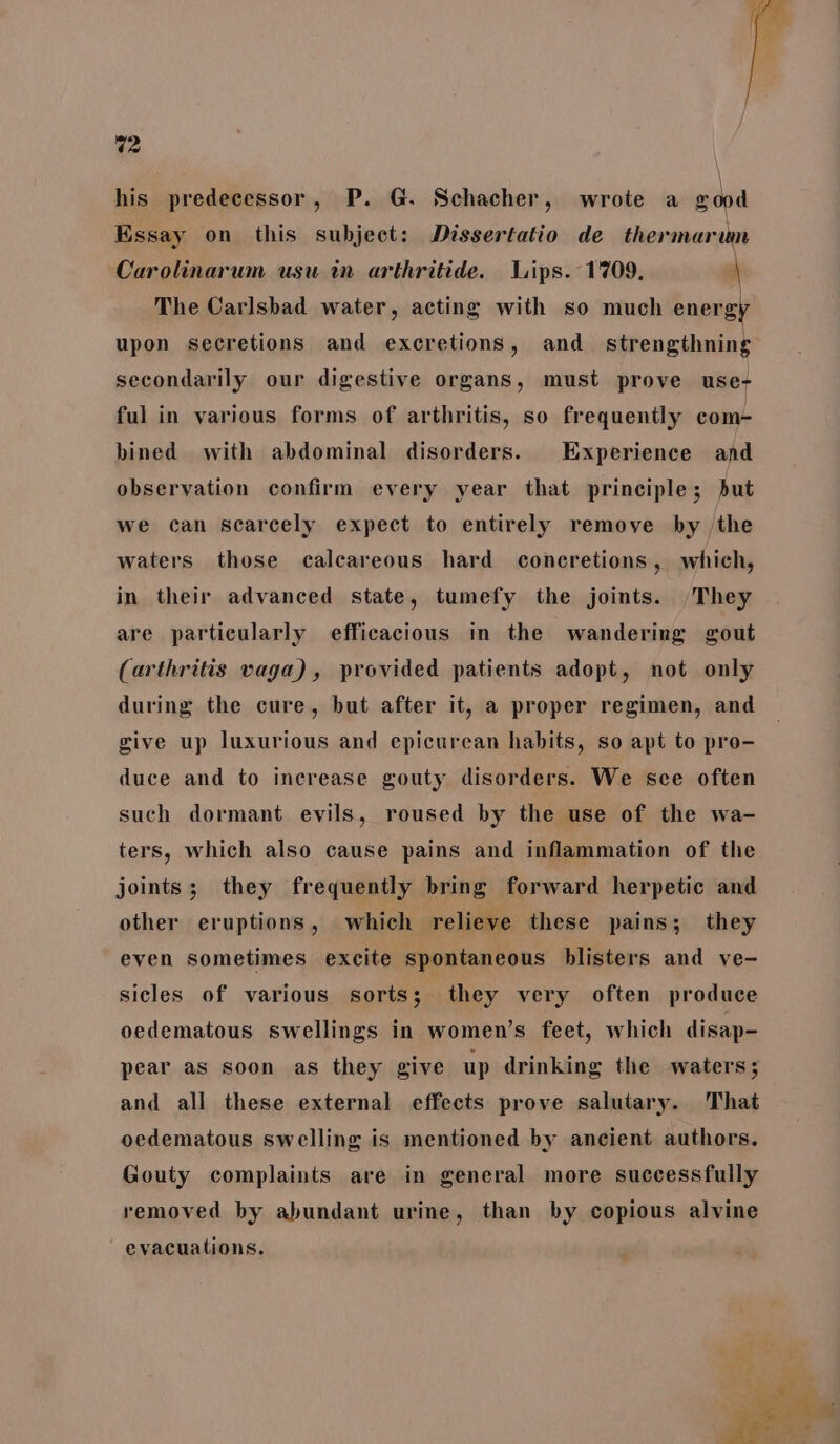 his predecessor, P. G. Schacher, wrote a wood Essay on this subject: Dissertatio de thermarum Carolinarum usu in arthritide. Lips. 1709, \ The Carlsbad water, acting with so much energi upon secretions and excretions, and strengthning secondarily our digestive organs, must prove use- ful in various forms of arthritis, so frequently com- bined with abdominal disorders. Experience and observation confirm every year that principle; but we can scarcely expect to entirely remove by /the waters those calcareous hard concretions, which, in their advanced state, tumefy the joints. They are particularly efficacious in the wandering gout (arthritis vaga), provided patients adopt, not only during the cure, but after it, a proper regimen, and give up luxurious and epicurean habits, so apt to pro- duce and to increase gouty disorders. We sce often such dormant evils, roused by the use of the wa- ters, which also cause pains and inflammation of the joints; they frequently bring forward herpetic and other eruptions, which relieve these pains; they even sometimes excite spontaneous blisters and ve- sicles of various sorts; they very often produce oedematous swellings in women’s feet, which disap- pear as soon as they give up drinking the waters; and all these external effects prove salutary. That oedematous swelling is mentioned by ancient authors. Gouty complaints are in general more successfully removed by abundant urine, than by copious alvine evacuations. we