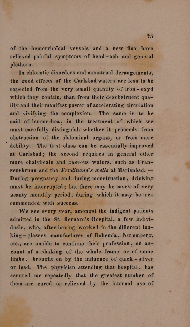 of the hemorrhoidal vessels and a new flux have relieved painful symptoms of head-ach and general plethora. Nh In chlorotic disorders and menstrual derangements, the good effects of the Carlsbad waters are less to be expected from the very small quantity of iron-oxyd which they contain, than from their desobstruent qua- lity and their manifest power of accelerating circulation and vivifying the complexion. The same is to be said of leucorrhea, in the treatment of which we must carefully distinguish whether it proceeds from obstruction of the abdominal organs, or from mere ’ debility. The first class can be essentially improved at Carlsbad; the second requires in general other more chalybeate and gaseous waters, such as Fran- zensbrunn and the Ferdinand’s wells at Marienbad. _ During pregnancy and during menstruation, drinking must be interrupted; but there may be cases of very scanty monthly period, during which it may be re- commended with success. We see every year, amongst the indigent patients admitted in the St. Bernard’s Hospital, a few indivi- duals, who, after having worked in the difierent loo- king - glasses manufactures of Bohemia, Nuremberg, etc., are unable to continue their profession, on ac- count of a shaking of the whole frame or of some limbs, brought on by the influence of quick -silver or lead: The physician attending that hospital, has assured me repeatedly that the greatest number of them are cured or relieved by the internal use of