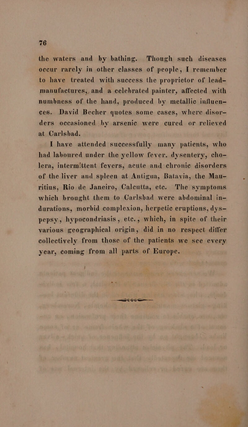 the waters and by bathing. Though such diseases occur rarely in other classes of people, I remember to have treated with success the proprietor of lead- manufactures, and a celebrated painter, affected with numbness of the hand, produced by metallic influen- ces. David Becher quotes some cases, where disor- ders occasioned hy arsenic were cured or relieved at Carlsbad. I have attended successfully many patients, who had laboured under the yellow fever. dysentery, cho- _lera, intermittent fevers, acute and chronic disorders of the liver and spleen at Antigua, Batavia, the Mau- ritius, Rio de Janeiro, Calcutta, etc. The symptoms which brought them to Carlsbad were abdominal in- durations, morbid complexion, herpetic eruptions, dys- pepsy, hypocondriasis, etc., which, in spite of their various geographical origin, did in no respect differ collectively from those of the patients we see every year, coming from all parts of Europe.