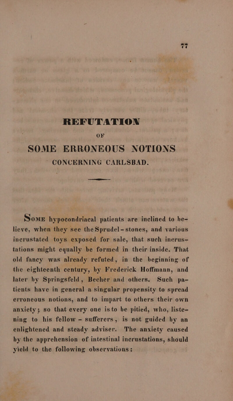 V7 REFUTATION OF SOME ERRONEOUS NOTIONS ~ CONCERNING CARLSBAD. Some hypocondriacal patients are inclined to be- lieve, when they see the Sprudel-stones, and various incrustated toys exposed for sale, that such inerus- tations might equally be formed in their inside. That old fancy was already refuted, in the beginning of the eighteenth century, by Frederick Hoffmann, and later by Springsfeld, Becher and others. Such pa- tients have in general a singular propensity to spread erroneous notions, and to impart to others their own anxiety; so that every one isto be pitied, who, liste- ning to his fellow - sufferers, is not guided by an enlightened and steady adviser. The anxiety caused by the apprehension of intestinal incrustations, should yield to the following observations :