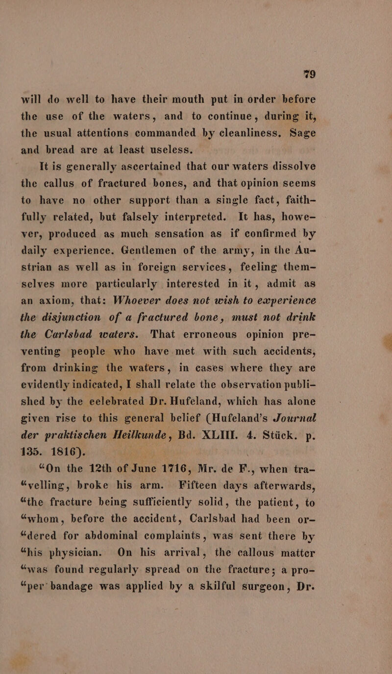 will do well to have their mouth put in order before the use of the waters, and to continue, during it, the usual attentions commanded by cleanliness, Sage and bread are at least useless. It is generally ascertained that our waters dissolve the callus of fractured bones, and that opinion seems to have no other support than a single fact, faith- fully related, but falsely interpreted. It has, howe- ver, produced as much sensation as if confirmed by daily experience. Gentlemen of the army, in the Au- strian as well as in foreign services, feeling them- selves more particularly interested in it, admit as an axiom, that: Whoever does not wish to experience the disjunction of a fractured bone, must not drink the Carlsbad waters. That erroneous opinion pre- venting people who have met with such accidents, from drinking the waters, in cases where they are evidently indicated, I shall relate the observation publi- shed by the eelebrated Dr. Hufeland, which has alone given rise to this general belief (Hufeland’s Journal der praktischen Heilkunde , Bd. XLII. 4. Stiick. p. 135. 1816). “On the 12th of on 1716, Mr. de F., when tra- “velling, broke his arm. Fifteon days aberiehid, “the fracture being sufficiently solid, the patient, to “whom, before the accident, Carlsbad had been or- “dered for abdominal complaints, was sent there by “his physician. On his arrival, the callous matter “was found regularly spread on the fracture; a pro- “per bandage was applied by a skilful surgeon, Dr.