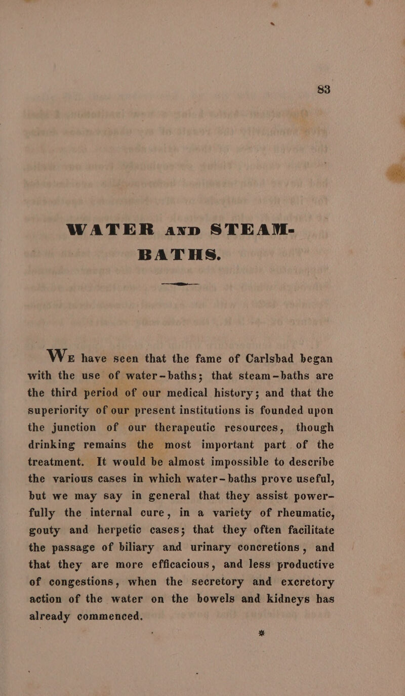 WATER anv STEAM- BATHS. WE have seen that the fame of Carlsbad began with the use of water-baths; that steam-—baths are the third period of our medical histury; and that the superiority of our present institutions is founded upon the junction of our therapeutic resources, though drinking remains the most important part of the treatment. It would be almost impossible to describe the various cases in which water-baths prove useful, but we may say in general that they assist power- fully the internal cure, in a variety of rheumatic, gouty and herpetic cases; that they often facilitate the passage of biliary and urinary concretions, and that they are more efficacious, and less productive of congestions, when the secretory and excretory action of the water on the bowels and kidneys has already commenced. *