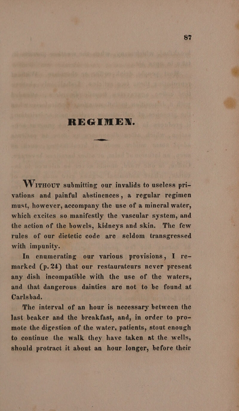 REGIMEN. Wirnovr submitting our invalids to useless pri- vations and painful abstinences, a regular regimen must, however, accompany the use of a mineral water, which excites so manifestly the vascular system, and the action of the bowels, kidneys and skin. The few rules of our dietetic code are seldom transgressed with impunity. In enumerating our various provisions, I re- marked (p. 24) that our restaurateurs never present any dish incompatible with the use of the waters, and that dangerous dainties are not to be found at Carlsbad. The interval of an hour is necessary between the last beaker and the breakfast, and, in order to pro- mote the digestion of the water, patients, stout enough to continue the walk they have taken at the wells, should protract it about an hour longer, before their