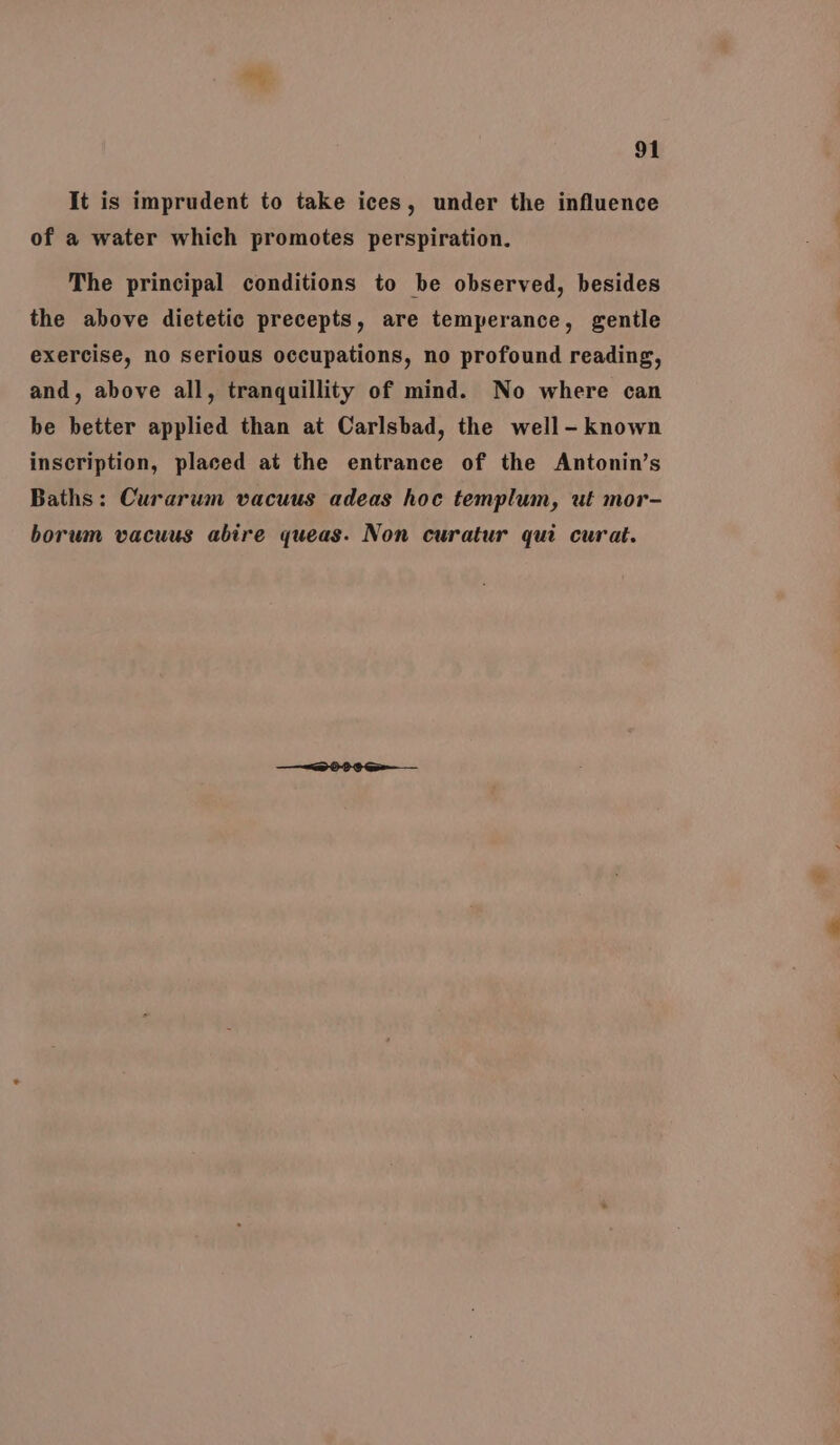 It is imprudent to take ices, under the influence of a water which promotes perspiration. The principal conditions to be observed, besides the above dietetic precepts, are temperance, gentle exercise, no serious occupations, no profound reading, and, above all, tranquillity of mind. No where can be better applied than at Carlsbad, the well-known inscription, placed at the entrance of the Antonin’s Baths: Curarum vacuus adeas hoc templum, ut mor- borum vacuus abire queas. Non curatur qui curat.