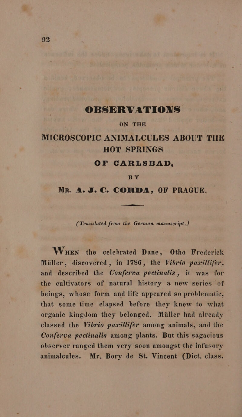 OBSERVATIONS ON THE MICROSCOPIC ANIMALCULES ABOUT THE HOT SPRINGS OF CARLSBAD, BY Mr. A. J. C. CORDA, OF PRAGUE. f Translated from the German manuscript. ) Whuen the celebrated Dane, Otho Frederick Miller, discovered, in 1786, the Vibrio pawxillifer., and described the Conferva pectinalis, it was for the cultivators of natural history a new series of beings, whose form and life appeared so problematic, that some time elapsed before they knew to what organic kingdom they belonged. Miller had already classed the Vibrio pawillifer among animals, and the Conferva pectinalis among plants. But this sagacious observer ranged them very soon amongst the infusory animaleules. Mr. Bory de St. Vincent (Dict. class.