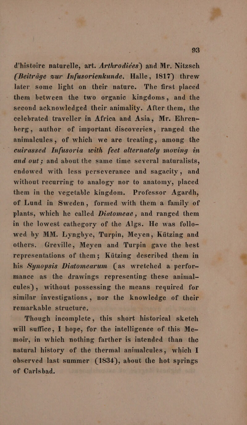 @histoire naturelle, art. Arthrodiées) and Mr. Nitzsch (Beitrage zur Infusorienkunde. Halle, 1817) threw later some light on their nature. The first placed them between the two organic kingdoms, and the second acknowledged their animality. After them, the celebrated traveller in Africa and Asia, Mr. Ehren- berg, author of important discoveries, ranged the animalcules, of which we are treating, among the - cuirassed Infusoria with feet alternately moving in and out; and about the same time several naturalists, endowed with less perseverance and sagacity, and without recurring to analogy nor to anatomy, placed them in the vegetable kingdom. Professor Agardh, of Lund in Sweden, formed with them a family of plants, which he called Diatomeae, and ranged them in the lowest cathegory of the Algs. He was follo- wed by MM. Lyngbye, Turpin, Meyen, Kiitzing and others. Greville, Meyen and Turpin gave the best representations of them; Kiitzing described them in his Synopsis Diatomearum (as wretched a perfor- mance as the drawings representing these animal- cules), without possessing the means required for similar investigations ; nor the knowledge of their remarkable structure. Though incomplete, this short historical sketch will suffice, I hope, for the intelligence of this Me- moir, in which nothing farther is intended than the natural history of the thermal animalcules, which I observed last summer (1834), about the hot springs of Carlsbad.