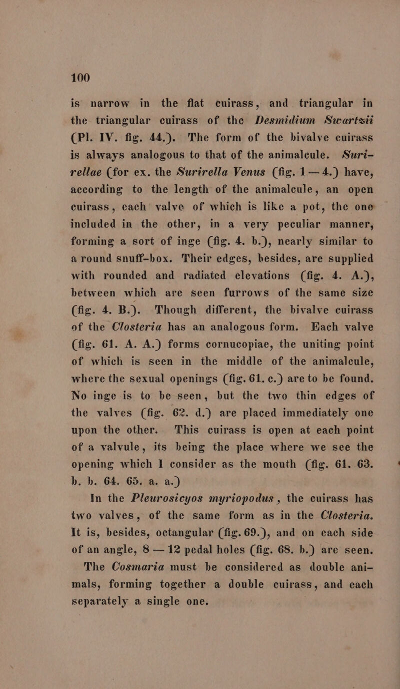 is narrow in the flat cuirass, and triangular in the triangular cuirass of the Desmidium Swartsii (Pl. IV. fig. 44.). The form of the bivalve cuirass is always analogous to that of the animaleule. Suri- rellae (for ex. the Surirella Venus (fig. 1— 4.) have, according to the length of the animalcule, an open cuirass, each valve of which is like a pot, the one included in the other, in a very peculiar manner, forming a sort of inge (fig. 4. b.), nearly similar to around snuff-box. Their edges, hesides, are supplied with rounded and radiated elevations (fig. 4. A.), between which are seen furrows of the same size (fig. 4. B.). Though different, the bivalve cuirass of the Closteria has an analogous form. Each valve (fig. 61. A. A.) forms cornucopiae, the uniting point of which is seen in the middle of the animalcule, where the sexual openings (fig. 61. c.) are to be found. No inge is to be seen, but the two thin edges of the valves (fig. 62. d.) are placed immediately one upon the other. This cuirass is open at each point of a valvule, its being the place where we see the opening which I consider as the mouth (fig. 61. 63. b. b. 64. 65. a. a.) In the Pleurosicyos myriopodus , the cuirass has two valves, of the same form as in the Closteria. It is, besides, octangular (fig. 69.), and on each side of an angle, 8 — 12 pedal holes (fig. 68. b.) are seen. The Cosmaria must be considered as double ani- mals, forming together a double cuirass, and each separately a single one.