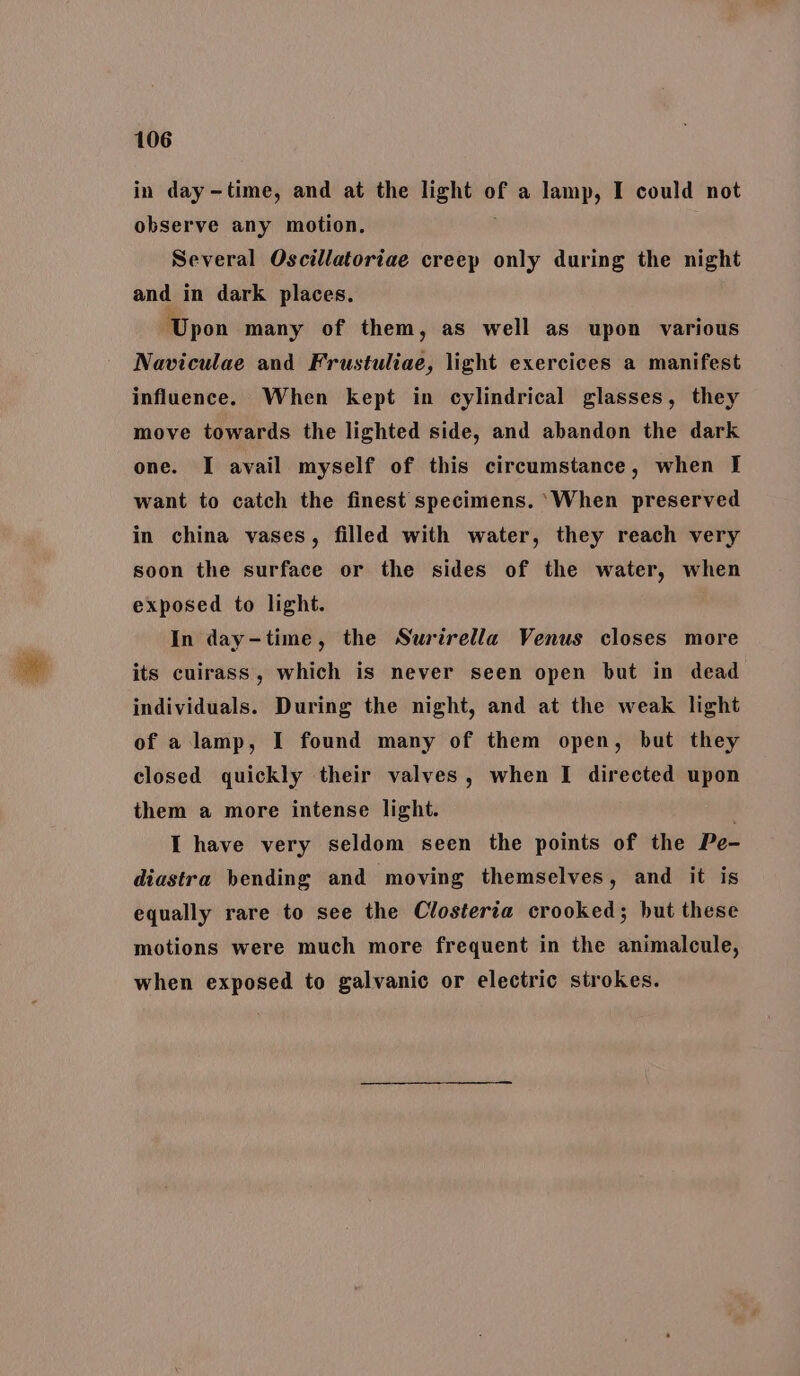 in day-time, and at the light of a lamp, I could not observe any motion, Several Oscillatoriae creep only during the night and in dark places. Upon many of them, as well as upon various Naviculae and Frustuliae, light exercices a manifest influence. When kept in cylindrical glasses, they move towards the lighted side, and abandon the dark one. I avail myself of this circumstance, when I want to catch the finest specimens. ‘When preserved in china vases, filled with water, they reach very soon the surface or the sides of the water, when exposed to light. In day-time, the Surirella Venus closes more its cuirass, which is never seen open but in dead individuals. During the night, and at the weak light of a lamp, I found many of them open, but they closed quickly their valves, when I directed upon them a more intense light. . I have very seldom seen the points of the Pe- diastra bending and moving themselves, and it is equally rare to see the Closteria crooked; but these motions were much more frequent in the animalcule, when exposed to galvanic or electric strokes.