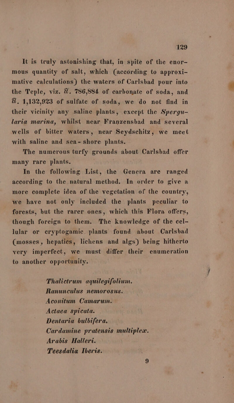 It is truly astonishing that, in spite of the enor- mous quantity of salt, which (according to approxi- mative calculations) the waters of Carlsbad pour into the Teple, viz. &amp;. 786,884 of carbonate of soda, and &amp;. 1,132,923 of sulfate of soda, we do not find in their vicinity any saline plants, except the Spergu- laria marina, whilst near Franzensbad and several wells of bitter waters, near Seydschitz, we meet with saline and sea- shore plants. The numerous turfy grounds about Carlsbad offer many rare plants. In the following List, the Genera are ranged according to the natural method. In order to give a more complete idea of the vegetation of the country, we have not only included the plants peculiar to forests, but the rarer ones, which this Flora offers, though foreign to them. The knowledge of the cel- lular or cryptogamic. plants found about Carlsbad (mosses, hepatics, lichens and algs) being hitherto very imperfect, we must differ their enumeration to another opportunity. Thalictrum aquilegifolium. Ranunculus nemorosus. Aconitum Camaruin. Actaea spicata. Dentaria bulbifera, Cardamine pratensis multiplex. Arabis Halleri. | Teesdalia Iberis.