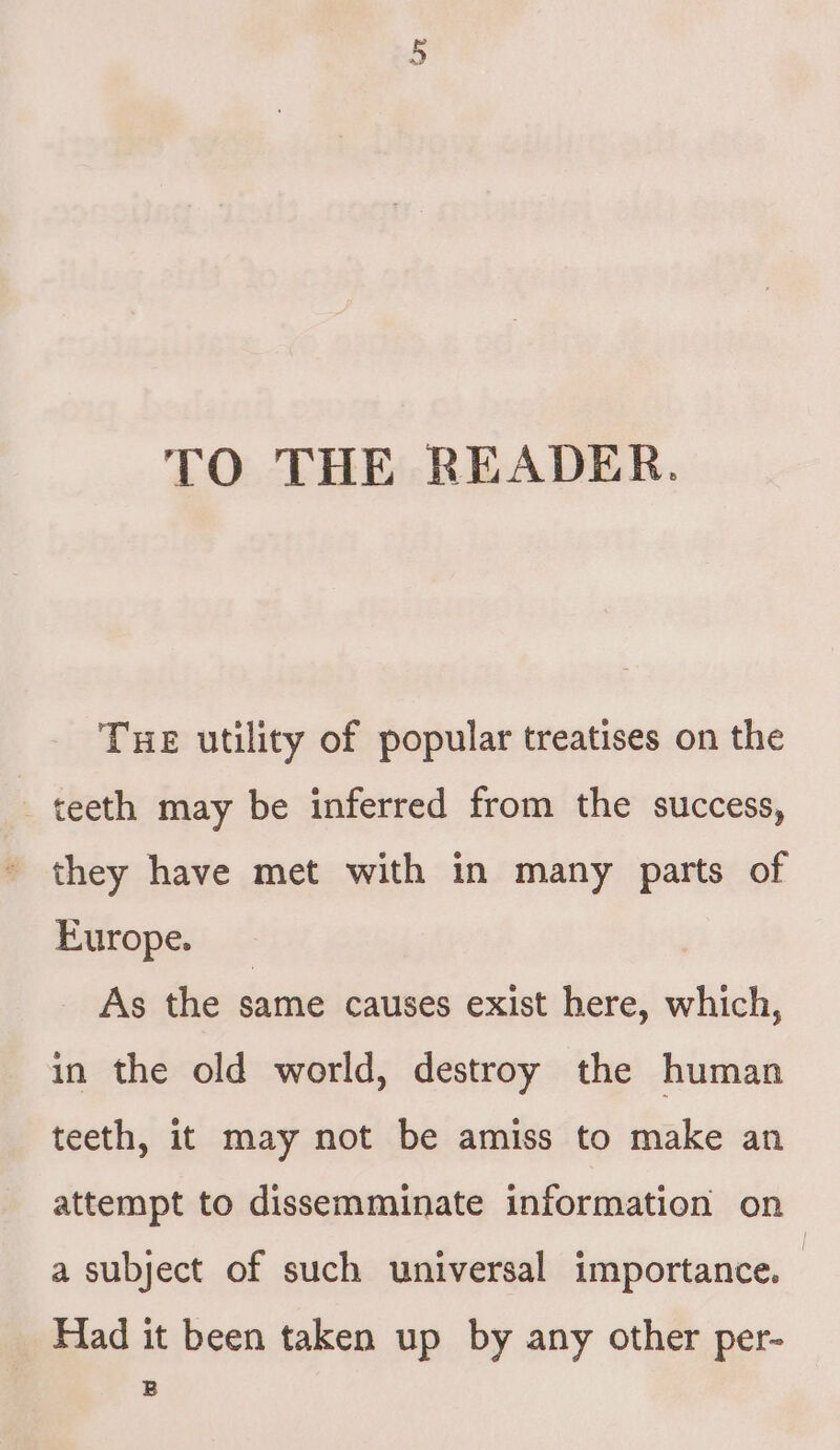 TO THE READER. Tue utility of popular treatises on the _ teeth may be inferred from the success, they have met with in many parts of Europe. As the same causes exist here, which, in the old world, destroy the human teeth, it may not be amiss to make an attempt to dissemminate information on a subject of such universal importance. | Had it been taken up by any other per- B