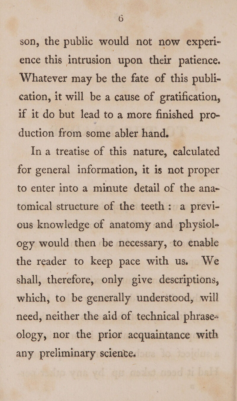 son, the public would not now experi- ence this intrusion upon their patience. Whatever may be the fate of this publi- cation, it will be a cause of gratification, if it do but lead to a more finished pro- duction from some abler hand. In a treatise of this nature, calculated for general information, it is not proper to enter into a minute detail of the ana- tomical structure of the teeth: a previ- ous knowledge of anatomy and physiol- ogy would then be necessary, to enable the reader to keep pace with us. We shall, therefore, only give descriptions, which, to be generally understood, will need, neither the aid of technical phrase= ology, nor the prior acquaintance with any preliminary sciente.