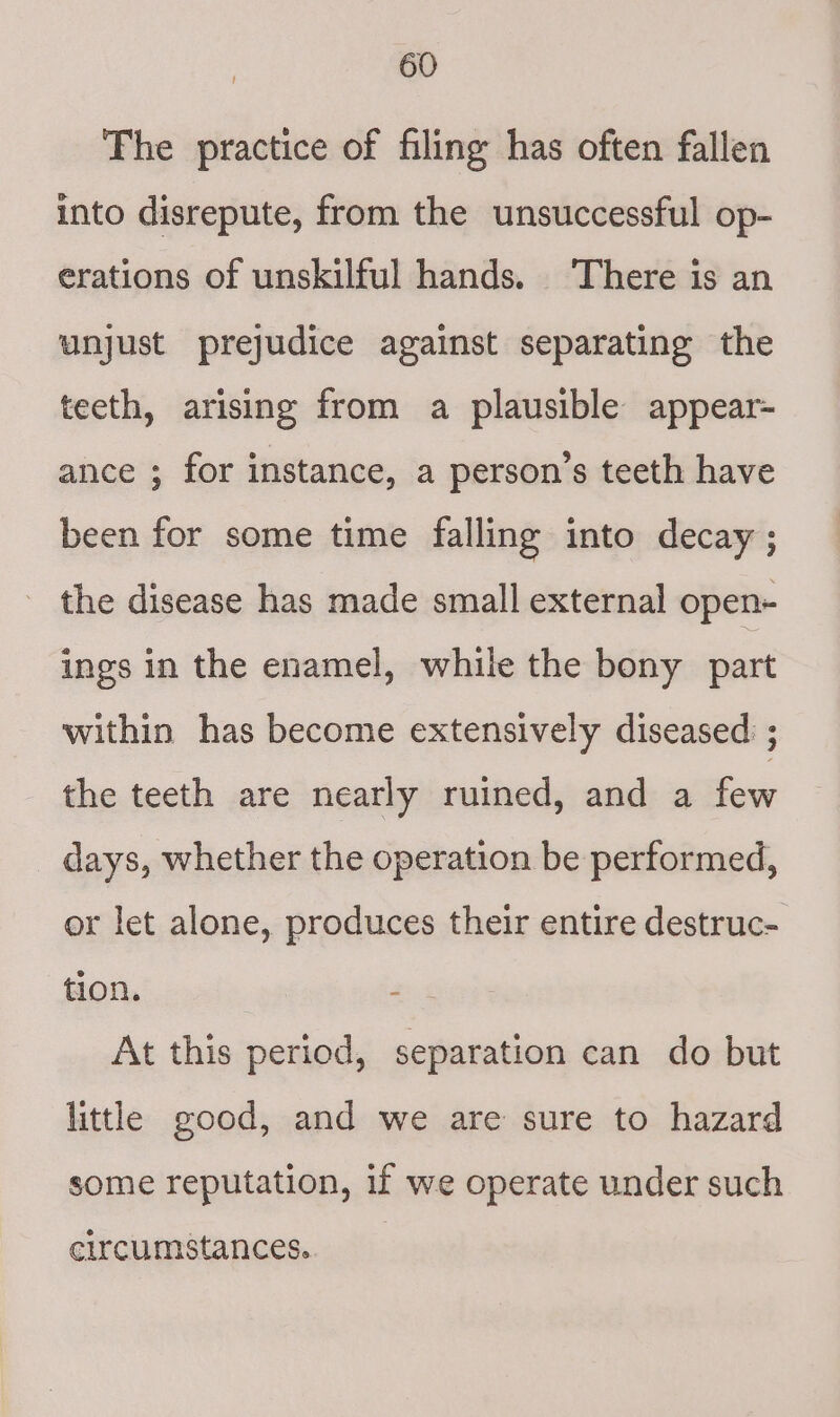 The practice of filing has often fallen into disrepute, from the unsuccessful op- erations of unskilful hands. There is an anjust prejudice against separating the teeth, arising from a plausible appear- ance ; for instance, a person’s teeth have been for some time falling into decay ; the disease has made small external open- ings in the enamel, while the bony part within has become extensively diseased: ; the teeth are nearly ruined, and a few days, whether the operation be performed, or let alone, produces their entire destruc- tion. set At this period, separation can do but little good, and we are sure to hazard some reputation, if we operate under such elrcumstances.