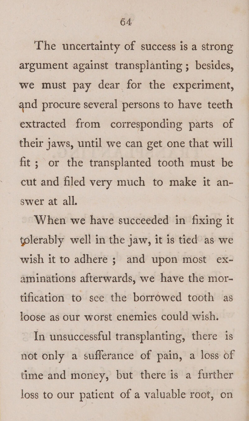 The uncertainty of success is a strong argument against transplanting ; besides, we must pay dear for the experiment, and procure several persons to have teeth extracted from corresponding parts of their jaws, until we can get one that will ft ; or the transplanted tooth must be cut and filed very much to make it an- swer at all. When we have succeeded in fixing it tolerably well in the jaw, it is tied as we wish it to adhere ; and upon most ex- aminations afterwards, we have the mor- tification to see the borrowed tooth as loose as our worst enemies could wish. In unsuccessful transplanting, there is not only a sufferance of pain, a loss of time and money, but there is a further loss to our patient of a valuable root, on