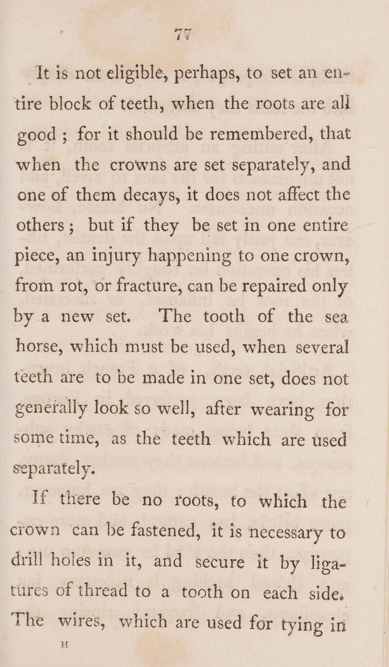 It is not eligible, perhaps, to set an en- tire block of teeth, when the roots are all good ; for it should be remembered, that when the crowns are set separately, and one of them decays, it does not affect the others; but if they be set in one entire piece, an injury happening to one crown, from rot, or fracture, can be repaired only by a new set. The tooth of the sea horse, which must be used, when several teeth are to be made in one set, does not generally look so well, after wearing for some time, as the teeth which are used eparately. If there be no roots, to which the crown can be fastened, it is necessary to drill holes in it, and secure it by liga- tures of thread to a tooth on each side, The wires, which are used for tying in H