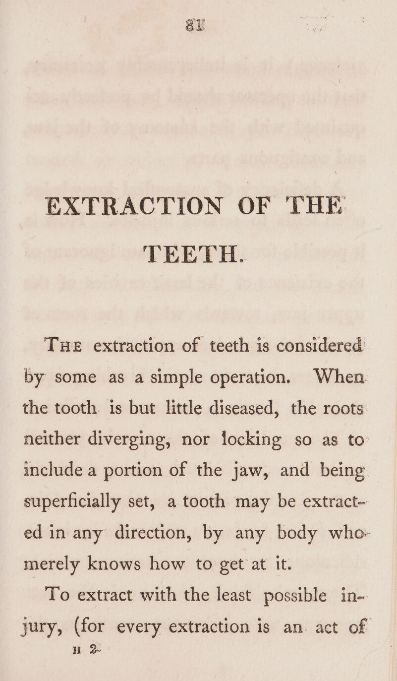 sy EXTRACTION OF THE TEETH. THE extraction of teeth is considered by some as a simple operation. When the tooth. is but little diseased, the roots neither diverging, nor locking so as to include a portion of the jaw, and being superficially set, a tooth may be extract- ed in any direction, by any body who: merely knows how to get at it. To extract with the least possible in- jury, (for every extraction is an act of