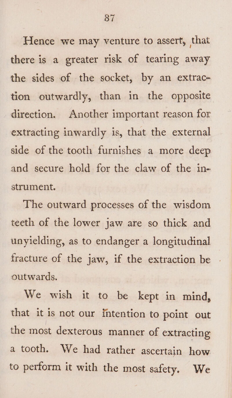 Hence we may venture to assert, that there is a greater risk of tearing away the sides of the socket, by an extrac- tion outwardly, than in the opposite direction. Another important reason for extracting inwardly is, that the external side of the tooth furnishes a more deep and secure hold for the claw of the in- strument. The outward processes of the wisdom teeth of the lower jaw are so thick and unyielding, as to endanger a longitudinal fracture of the jaw, if the extraction be outwards. We wish it to be kept in mind, that it is not our intention to point out the most dexterous manner of extracting a tooth. We had rather ascertain how to perform it with the most safety. We