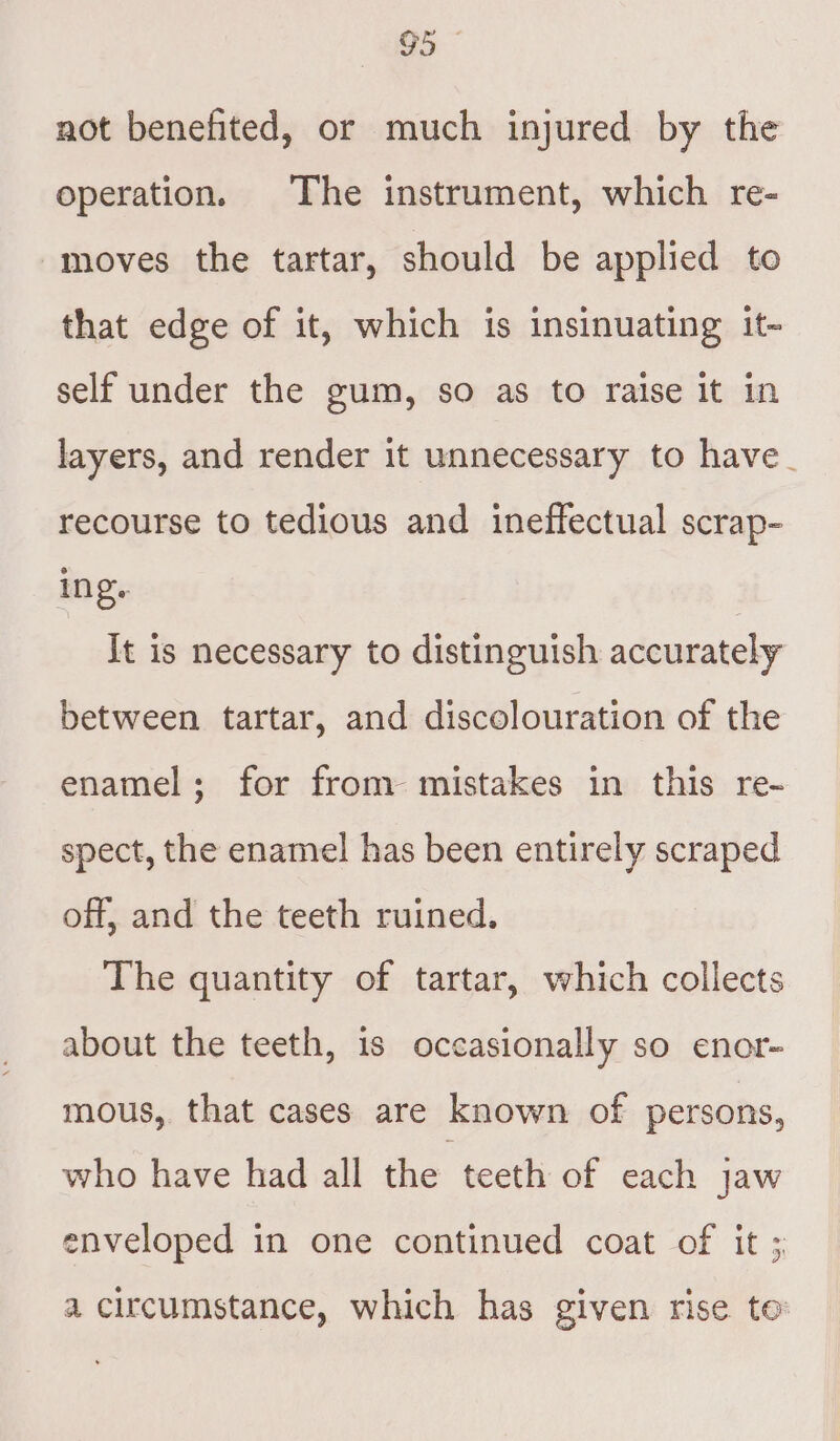 not benefited, or much injured by the operation. The instrument, which re- moves the tartar, should be applied to that edge of it, which is insinuating it- self under the gum, so as to raise it in layers, and render it unnecessary to have_ recourse to tedious and ineffectual scrap- ing. It is necessary to distinguish accurately between tartar, and discolouration of the enamel; for from mistakes in this re- spect, the enamel has been entirely scraped off, and the teeth ruined. The quantity of tartar, which collects about the teeth, is occasionally so enor- mous, that cases are known of persons, who have had all the teeth of each jaw enveloped in one continued coat of it ; a circumstance, which has given rise te