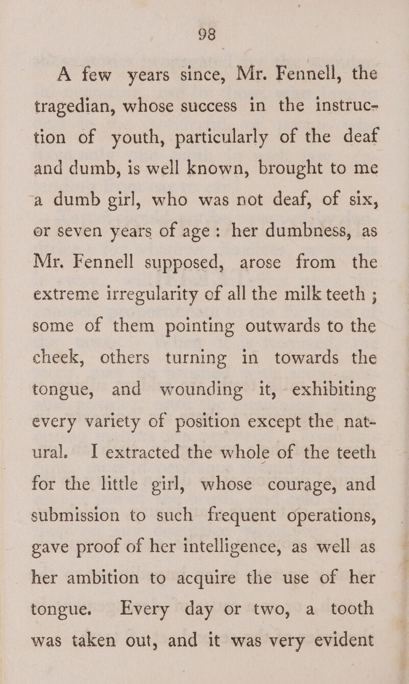 A few years since, Mr. Fennell, the tragedian, whose success in the instruc- tion of youth, particularly of the deaf and dumb, is well known, brought to me ‘a dumb girl, who was not deaf, of six, er seven years of age: her dumbness, as Mr. Fennell supposed, arose from the extreme irregularity of all the milk teeth ; some of them pointing outwards to the cheek, others turning in towards the tongue, and wounding it, exhibiting every variety of position except the, nat- ural. I extracted the whole of the teeth for the little girl, whose courage, and submission to such frequent operations, gave proof of her intelligence, as well as her ambition to acquire the use of her tongue. Every day or two, a tooth was taken out, and it was very evident