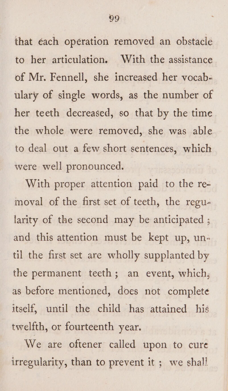 that éach operation removed an obstacle to her articulation. With the assistance of Mr. Fennell, she increased her vocab- ulary of single words, as the number of her teeth decreased, so that by the time the whole were removed, she was able to deal out a few short sentences, which were well pronounced. With proper attention paid to the re- moval of the first set of teeth, the regu- larity of the second may be anticipated ; and this attention must be kept up, un- til the first set are wholly supplanted by the permanent teeth; an event, which, as before mentioned, does not complete itself, until the child has attained his twelfth, or fourteenth year. We are oftener called upon to cure irregularity, than to prevent it ; we shal!